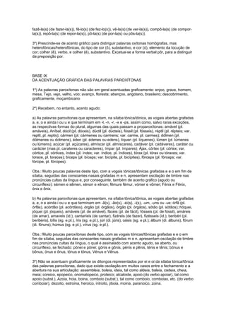 fazê-la(s) (de fazer-la(s)), fê-lo(s) (de fez-lo(s)), vê-la(s) (de ver-la(s)), compô-la(s) (de compor-
la(s)), repô-la(s) (de repor-la(s)), pô-la(s) (de por-la(s) ou pôs-la(s)).

3º) Prescinde-se de acento gráfico para distinguir palavras oxítonas homógrafas, mas
heterofónicas/heterofônicas, do tipo de cor (ô), substantivo, e cor (ó), elemento da locução de
cor; colher (ê), verbo, e colher (é), substantivo. Excetua-se a forma verbal pôr, para a distinguir
da preposição por.




BASE IX
DA ACENTUAÇÃO GRÁFICA DAS PALAVRAS PAROXÍTONAS

1º) As palavras paroxítonas não são em geral acentuadas graficamente: enjoo, grave, homem,
mesa, Tejo, vejo, velho, voo; avanço, floresta; abençoo, angolano, brasileiro; descobrimento,
graficamente, moçambicano

2º) Recebem, no entanto, acento agudo:

a) As palavras paroxítonas que apresentam, na sílaba tónica/tônica, as vogais abertas grafadas
a, e, o e ainda i ou u e que terminam em -l, -n, -r, -x e -ps, assim como, salvo raras exceções,
as respectivas formas do plural, algumas das quais passam a proparoxítonas: amável (pl.
amáveis), Aníbal, dócil (pl. dóceis), dúctil (pl. dúcteis), fóssil (pl. fósseis), réptil (pl. répteis; var.
reptil, pl. reptis); cármen (pl. cármenes ou carmens; var. carme, pl. carmes); dólmen (pl.
dólmenes ou dolmens), éden (pl. édenes ou edens), líquen (pl. líquenes), lúmen (pl. lúmenes
ou lúmens); acúcar (pl. açúcares), almíscar (pl. almíscares), cadáver (pl. cadáveres), caráter ou
carácter (mas pl. carateres ou caracteres), ímpar (pl. ímpares); Ájax, córtex (pl. córtex; var.
córtice, pl. córtices, índex (pl. índex; var. índice, pl. índices), tórax (pl. tórax ou tóraxes; var.
torace, pl. toraces); bíceps (pl. bíceps; var. bicípite, pl. bicípites), fórceps (pl. fórceps; var.
fórcipe, pl. fórcipes).

Obs.: Muito poucas palavras deste tipo, com a vogais tónicas/tônicas grafadas e e o em fim de
sílaba, seguidas das consoantes nasais grafadas m e n, apresentam oscilação de timbre nas
pronúncias cultas da língua e, por conseguinte, também de acento gráfico (agudo ou
circunflexo): sémen e sêmen, xénon e xênon; fêmure fémur, vómer e vômer; Fénix e Fênix,
ónix e ônix.

b) As palavras paroxítonas que apresentam, na sílaba tónica/tônica, as vogais abertas grafadas
a, e, o e ainda i ou u e que terminam em -ã(s), -ão(s), -ei(s), -i(s), -um, -uns ou -us: órfã (pl.
órfãs), acórdão (pl. acórdãos), órgão (pl. órgãos), órgão (pl. órgãos), sótão (pl. sótãos); hóquei,
jóquei (pl. jóqueis), amáveis (pl. de amável), fáceis (pl. de fácil), fósseis (pl. de fóssil), amáreis
(de amar), amaveis (id.), cantaríeis (de cantar), fizéreis (de fazer), fizésseis (id.); beribéri (pl.
beribéris), bílis (sg. e pl.), íris (sg. e pl.), júri (di. júris), oásis (sg. e pl.); álbum (di. álbuns), fórum
(di. fóruns); húmus (sg. e pl.), vírus (sg. e pl.).

Obs.: Muito poucas paroxítonas deste tipo, com as vogais tónicas/tônicas grafadas e e o em
fim de sílaba, seguidas das consoantes nasais grafadas m e n, apresentam oscilação de timbre
nas pronúncias cultas da língua, o qual é assinalado com acento agudo, se aberto, ou
circunflexo, se fechado: pónei e pônei; gónis e gônis, pénis e pênis, ténis e tênis; bónus e
bônus, ónus e ônus, tónus e tônus, Vénus e Vênus.

3º) Não se acentuam graficamente os ditongos representados por ei e oi da sílaba tónica/tônica
das palavras paroxítonas, dado que existe oscilação em muitos casos entre o fechamento e a
abertura na sua articulação: assembleia, boleia, ideia, tal como aldeia, baleia, cadeia, cheia,
meia; coreico, epopeico, onomatopeico, proteico; alcaloide, apoio (do verbo apoiar), tal como
apoio (subst.), Azoia, hoia, boina, comboio (subst.), tal como comboio, comboias, etc. (do verbo
comboiar), dezoito, estroina, heroico, introito, jiboia, moina, paranoico, zoina.
 