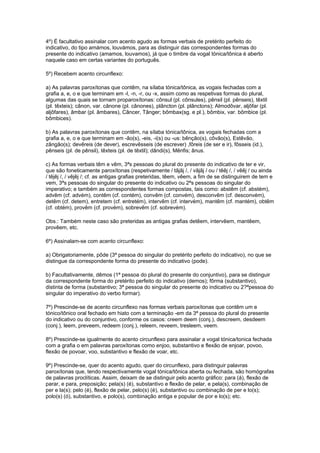 4º) É facultativo assinalar com acento agudo as formas verbais de pretérito perfeito do
indicativo, do tipo amámos, louvámos, para as distinguir das correspondentes formas do
presente do indicativo (amamos, louvamos), já que o timbre da vogal tónica/tônica é aberto
naquele caso em certas variantes do português.

5º) Recebem acento circunflexo:

a) As palavras paroxítonas que contêm, na sílaba tónica/tônica, as vogais fechadas com a
grafia a, e, o e que terminam em -l, -n, -r, ou -x, assim como as respetivas formas do plural,
algumas das quais se tornam proparoxítonas: cônsul (pl. cônsules), pênsil (pl. pênseis), têxtil
(pl. têxteis); cânon, var. cânone (pl. cânones), plâncton (pl. plânctons); Almodôvar, aljôfar (pl.
aljôfares), âmbar (pl. âmbares), Câncer, Tânger; bômbax(sg. e pl.), bômbix, var. bômbice (pl.
bômbices).

b) As palavras paroxítonas que contêm, na sílaba tónica/tônica, as vogais fechadas com a
grafia a, e, o e que terminam em -ão(s), -eis, -i(s) ou -us: bênção(s), côvão(s), Estêvão,
zângão(s); devêreis (de dever), escrevêsseis (de escrever) ,fôreis (de ser e ir), fôsseis (id.),
pênseis (pl. de pênsil), têxteis (pl. de têxtil); dândi(s), Mênfis; ânus.

c) As formas verbais têm e vêm, 3ªs pessoas do plural do presente do indicativo de ter e vir,
que são foneticamente paroxítonas (respetivamente / tãjãj /, / vãjãj / ou / têêj /, / vêêj / ou ainda
/ têjêj /, / vêjêj /; cf. as antigas grafias preteridas, têem, vêem, a fim de se distinguirem de tem e
vem, 3ªs pessoas do singular do presente do indicativo ou 2ªs pessoas do singular do
imperativo; e também as correspondentes formas compostas, tais como: abstêm (cf. abstém),
advêm (cf. advém), contêm (cf. contém), convêm (cf. convém), desconvêm (cf. desconvém),
detêm (cf. detem), entretem (cf. entretém), intervêm (cf. intervém), mantêm (cf. mantém), obtêm
(cf. obtém), provêm (cf. provém), sobrevêm (cf. sobrevém).

Obs.: Também neste caso são preteridas as antigas grafias detêem, intervêem, mantêem,
provêem, etc.

6º) Assinalam-se com acento circunflexo:

a) Obrigatoriamente, pôde (3ª pessoa do singular do pretérito perfeito do indicativo), no que se
distingue da correspondente forma do presente do indicativo (pode).

b) Facultativamente, dêmos (1ª pessoa do plural do presente do conjuntivo), para se distinguir
da correspondente forma do pretérito perfeito do indicativo (demos); fôrma (substantivo),
distinta de forma (substantivo; 3ª pessoa do singular do presente do indicativo ou 2?ªpessoa do
singular do imperativo do verbo formar).

7º) Prescinde-se de acento circunflexo nas formas verbais paroxítonas que contêm um e
tónico/tônico oral fechado em hiato com a terminação -em da 3ª pessoa do plural do presente
do indicativo ou do conjuntivo, conforme os casos: creem deem (conj.), descreem, desdeem
(conj.), leem, preveem, redeem (conj.), releem, reveem, tresleem, veem.

8º) Prescinde-se igualmente do acento circunflexo para assinalar a vogal tónica/tonica fechada
com a grafia o em palavras paroxítonas como enjoo, substantivo e flexão de enjoar, povoo,
flexão de povoar, voo, substantivo e flexão de voar, etc.

9º) Prescinde-se, quer do acento agudo, quer do circunflexo, para distinguir palavras
paroxítonas que, tendo respectivamente vogal tónica/tônica aberta ou fechada, são homógrafas
de palavras proclíticas. Assim, deixam de se distinguir pelo acento gráfico: para (á), flexão de
parar, e para, preposição; pela(s) (é), substantivo e flexão de pelar, e pela(s), combinação de
per e la(s); pelo (é), flexão de pelar, pelo(s) (é), substantivo ou combinação de per e lo(s);
polo(s) (ó), substantivo, e polo(s), combinação antiga e popular de por e lo(s); etc.
 