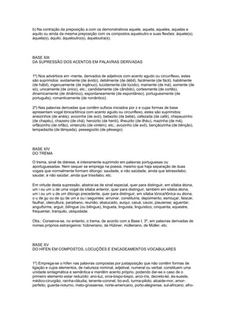b) Na contração da preposição a com os demonstrativos aquele, aquela, aqueles, aquelas e
aquilo ou ainda da mesma preposição com os compostos aqueloutro e suas flexões: àquele(s),
àquela(s), àquilo; àqueloutro(s), àqueloutra(s).




BASE XIII
DA SUPRESSÃO DOS ACENTOS EM PALAVRAS DERIVADAS


1º) Nos advérbios em -mente, derivados de adjetivos com acento agudo ou circunflexo, estes
são suprimidos: avidamente (de ávido), debilmente (de débil), facilmente (de fácil), habilmente
(de hábil), ingenuamente (de ingênuo), lucidamente (de lúcido), mamente (de má), somente (de
só), unicamente (de único), etc.; candidamente (de cândido), cortesmente (de cortês),
dinamicamente (de dinâmico), espontaneamente (de espontâneo), portuguesmente (de
português), romanticamente (de romântico).

2º) Nas palavras derivadas que contêm sufixos iniciados por z e cujas formas de base
apresentam vogal tónica/tônica com acento agudo ou circunflexo, estes são suprimidos:
aneizinhos (de anéis), avozinha (de avó), bebezito (de bebé), cafezada (de café), chepeuzinho
(de chapéu), chazeiro (de chá), heroizito (de herói), ilheuzito (de ilhéu), mazinha (de má),
orfãozinho (de órfão), vintenzito (de vintém), etc.; avozinho (de avô), bençãozinha (de bênção),
lampadazita (de lâmpada), pessegozito (de pêssego).




BASE XIV
DO TREMA

O trema, sinal de diérese, é inteiramente suprimido em palavras portuguesas ou
aportuguesadas. Nem sequer se emprega na poesia, mesmo que haja separação de duas
vogais que normalmente formam ditongo: saudade, e não saüdade, ainda que tetrassílabo;
saudar, e não saüdar, ainda que trissílabo; etc.

Em virtude desta supressão, abstrai-se de sinal especial, quer para distinguir, em sílaba átona,
um i ou um u de uma vogal da sílaba anterior, quer para distinguir, também em sílaba átona,
um i ou um u de um ditongo precedente, quer para distinguir, em sílaba tónica/tônica ou átona,
o u de gu ou de qu de um e ou i seguintes: arruinar, constituiria, depoimento, esmiuçar, faiscar,
faulhar, oleicultura, paraibano, reunião; abaiucado, auiqui, caiuá, cauixi, piauiense; aguentar,
anguiforme, arguir, bilíngue (ou bilingue), lingueta, linguista, linguístico; cinquenta, equestre,
frequentar, tranquilo, ubiquidade.

Obs.: Conserva-se, no entanto, o trema, de acordo com a Base I, 3º, em palavras derivadas de
nomes próprios estrangeiros: hübneriano, de Hübner, mülleriano, de Müller, etc.




BASE XV
DO HÍFEN EM COMPOSTOS, LOCUÇÕES E ENCADEAMENTOS VOCABULARES


1º) Emprega-se o hífen nas palavras compostas por justaposição que não contêm formas de
ligação e cujos elementos, de natureza nominal, adjetival, numeral ou verbal, constituem uma
unidade sintagmática e semântica e mantêm acento próprio, podendo dar-se o caso de o
primeiro elemento estar reduzido: ano-luz, orce-bispo-bispo, arco-íris, decreto-lei, és-sueste,
médico-cirurgião, rainha-cláudia, tenente-coronel, tio-avô, turma-piloto; alcaide-mor, amor-
perfeito, guarda-noturno, mato-grossense, norte-americano, porto-alegrense, sul-africano; afro-
 