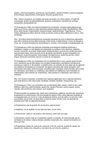 asiático, cifro-luso-brasileiro, azul-escuro, luso-brasileiro, primeiro-ministro, primeiro-sargento,
primo-infeção, segunda-feira; conta-gotas, finca-pé, guarda-chuva.

Obs.: Certos compostos, em relação aos quais se perdeu, em certa medida, a noção de
composição, grafam-se aglutinadamente: girassol, madressilva, mandachuva, pontapé,
paraquedas, paraquedista, etc.

2º) Emprega-se o hífen nos topónimos/topônimos compostos, iniciados pelos adjetivos grã,
grão ou por forma verbal ou cujos elementos estejam ligados por artigo: Grã-Bretanha, Grão-
Pará; Abre-Campo; Passa-Quatro, Quebra-Costas, Quebra-Dentes, Traga-Mouros, Trinca-
Fortes; Albergaria-a-Velha, Baía de Todos-os-Santos, Entre-os-Rios, Montemor-o-Novo, Trás-
os-Montes.

Obs.: Os outros topónimos/topônimos compostos escrevem-se com os elementos separados,
sem hífen: América do Sul, Belo Horizonte, Cabo Verde, Castelo Branco, Freixo de Espada à
Cinta, etc. O topónimo/topônimo Guiné-Bissau é, contudo, uma exceção consagrada pelo uso.

3º) Emprega-se o hífen nas palavras compostas que designam espécies botânicas e
zoológicas, estejam ou não ligadas por preposição ou qualquer outro elemento: abóbora-
menina, couve-flor, erva-doce, feijão-verde; benção-de-deus, erva-do-chá, ervilha-de-cheiro,
fava-de-santo-inâcio, bem-me-quer (nome de planta que também se dá à margarida e ao
malmequer); andorinha-grande, cobra-capelo, formiga-branca; andorinha-do-mar, cobra-
d'água, lesma-de-conchinha; bem-te-vi (nome de um pássaro).

4º) Emprega-se o hífen nos compostos com os advérbios bem e mal, quando estes formam
com o elemento que se lhes segue uma unidade sintagmática e semântica e tal elemento
começa por vogal ou h. No entanto, o advérbio bem, ao contrário de mal, pode não se aglutinar
com palavras começadas por consoante. Eis alguns exemplos das várias situações: bem-
aventurado, bem-estar, bem-humorado; mal-afortunado, mal-estar, mal-humorado; bem-criado
(cf. malcriado), bem-ditoso (cf. malditoso), bem-falante (cf malfalante), bem-mandado (cf.
malmandado). bem-nascido (cf. malnascido) , bem-soante (cf. malsoante), bem-visto (cf.
malvisto).

Obs.: Em muitos compostos, o advérbio bem aparece aglutinado com o segundo elemento,
quer este tenha ou não vida à parte: benfazejo, benfeito, benfeitor, benquerença, etc.

5º) Emprega-se o hífen nos compostos com os elementos além, aquém, recém e sem: além-
Atlântico, além-mar, além-fronteiras; aquém-fiar, aquém-Pireneus; recém-casado, recém-
nascido; sem-cerimônia, sem-número, sem-vergonha.

6º) Nas locuções de qualquer tipo, sejam elas substantivas, adjetivas, pronominais, adverbiais,
prepositivas ou conjuncionais, não se emprega em geral o hífen, salvo algumas exceções já
consagradas pelo uso (como é o caso de água-de-colónia, arco-da-velha, cor-de-rosa, mais-
que-perfeito, pé-de-meia, ao deus-dará, à queima-roupa). Sirvam, pois, de exemplo de
emprego sem hífen as seguintes locuções:

a) Substantivas: cão de guarda, fim de semana, sala de jantar;

b) Adjetivas: cor de açafrão, cor de café com leite, cor de vinho;

c) Pronominais: cada um, ele próprio, nós mesmos, quem quer que seja;

d) Adverbiais: à parte (note-se o substantivo aparte), à vontade, de mais (locução que se
contrapõe a de menos; note-se demais, advérbio, conjunção, etc.), depois de amanhã, em
cima, por isso;

e) Prepositivas: abaixo de, acerca de, acima de, a fim de, a par de, à parte de, apesar de,
aquando de, debaixo de, enquanto a, por baixo de, por cima de, quanto a;
 