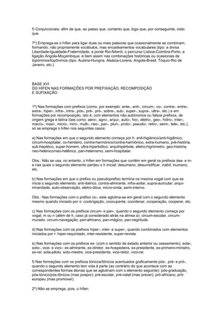 f) Conjuncionais: afim de que, ao passo que, contanto que, logo que, por conseguinte, visto
que.

7º) Emprega-se o hífen para ligar duas ou mais palavras que ocasionalmente se combinam,
formando, não propriamente vocábulos, mas encadeamentos vocabulares (tipo: a divisa
Liberdade-Igualdade-Fraternidade, a ponte Rio-Niterói, o percurso Lisboa-Coimbra-Porto, a
ligação Angola-Moçambique, e bem assim nas combinações históricas ou ocasionais de
topónimos/topônimos (tipo: Austria-Hungria, Alsácia-Lorena, Angola-Brasil, Tóquio-Rio de
Janeiro, etc.).




BASE XVI
DO HÍFEN NAS FORMAÇÕES POR PREFIXAÇÃO, RECOMPOSIÇÃO
E SUFIXAÇÃO


1º) Nas formações com prefixos (como, por exemplo: ante-, anti-, circum-, co-, contra-, entre-,
extra-, hiper-, infra-, intra-, pós-, pré-, pró-, sobre-, sub-, super-, supra-, ultra-, etc.) e em
formações por recomposição, isto é, com elementos não autónomos ou falsos prefixos, de
origem grega e latina (tais como: aero-, agro-, arqui-, auto-, hio-, eletro-, geo-, hidro-, inter-,
macro-, maxi-, micro-, mini-, multi-, neo-, pan-, pluri-, proto-, pseudo-, retro-, semi-, tele-, etc.),
só se emprega o hífen nos seguintes casos:

a) Nas formações em que o segundo elemento começa por h: anti-higiénico/anti-higiênico,
circum-hospitalar, co-herdeiro, contra-harmónico/contra-harmônico, extra-humano, pré-história,
sub-hepático, super-homem, ultra-hiperbólico; arquihipérbole, eletro-higrómetro, geo-história,
neo-helénico/neo-helênico, pan-helenismo, semi-hospitalar.

Obs.: Não se usa, no entanto, o hífen em formações que contêm em geral os prefixos des- e in-
e nas quais o segundo elemento perdeu o h inicial: desumano, desumidificar, inábil, inumano,
etc.

b) Nas formações em que o prefixo ou pseudoprefixo termina na mesma vogal com que se
inicia o segundo elemento: anti-ibérico, contra-almirante, infra-axilar, supra-auricular; arqui-
irmandade, auto-observação, eletro-ótica, micro-onda, semi-interno.

Obs.: Nas formações com o prefixo co-, este aglutina-se em geral com o segundo elemento
mesmo quando iniciado por o: coobrigação, coocupante, coordenar, cooperação, cooperar, etc.

c) Nas formações com os prefixos circum- e pan-, quando o segundo elemento começa por
vogal, m ou n (além de h, caso já considerado atrás na alínea a): circum-escolar, circum-
murado, circum-navegação; pan-africano, pan-mágico, pan-negritude.

d) Nas formações com os prefixos hiper-, inter- e super-, quando combinados com elementos
iniciados por r: hiper-requintado, inter-resistente, super-revista.

e) Nas formações com os prefixos ex- (com o sentido de estado anterior ou cessamento), sota-,
soto-, vice- e vizo-: ex-almirante, ex-diretor, ex-hospedeira, ex-presidente, ex-primeiro-ministro,
ex-rei; sota-piloto, soto-mestre, vice-presidente, vice-reitor, vizo-rei.

f) Nas formações com os prefixos tónicos/tônicos acentuados graficamente pós-, pré- e pró-,
quando o segundo elemento tem vida à parte (ao contrário do que acontece com as
correspondentes formas átonas que se aglutinam com o elemento seguinte): pós-graduação,
pós-tónico/pós-tônicos (mas pospor); pré-escolar, pré-natal (mas prever); pró-africano, pró-
europeu (mas promover).

2º) Não se emprega, pois, o hífen:
 