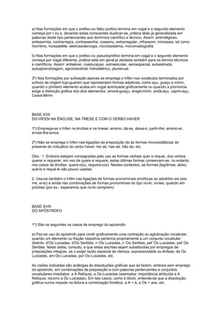 a) Nas formações em que o prefixo ou falso prefixo termina em vogal e o segundo elemento
começa por r ou s, devendo estas consoantes duplicar-se, prática aliás já generalizada em
palavras deste tipo pertencentes aos domínios científico e técnico. Assim: antirreligioso,
antissemita, contrarregra, contrassenha, cosseno, extrarregular, infrassom, minissaia, tal como
hiorritmo, hiossatélite. eletrossiderurgia, microssistema, microrradiografia.

b) Nas formações em que o prefixo ou pseudoprefixo termina em vogal e o segundo elemento
começa por vogal diferente, prática esta em geral já adotada também para os termos técnicos
e científicos. Assim: antiaéreo, coeducaçao. extraescolar, aeroespacial, autoestrada,
autoaprendizagem, agroindustrial, hidroelétrico, plurianual.

3º) Nas formações por sufixação apenas se emprega o hífen nos vocábulos terminados por
sufixos de origem tupi-guarani que representam formas adjetivas, como açu, guaçu e mirim,
quando o primeiro elemento acaba em vogal acentuada graficamente ou quando a pronúncia
exige a distinção gráfica dos dois elementos: amoré-guaçu, anajá-mirim, andá-açu, capim-açu,
Ceará-Mirim.




BASE XVII
DO HÍFEN NA ÊNCLISE, NA TMESE E COM O VERBO HAVER

1º) Emprega-se o hífen na ênclise e na tmese: amá-lo, dá-se, deixa-o, partir-lhe; amá-lo-ei,
enviar-lhe-emos.

2º) Não se emprega o hífen nas ligações da preposição de às formas monossilábicas do
presente do indicativo do verbo haver: hei de, hás de, hão de, etc.

Obs.: 1. Embora estejam consagradas pelo uso as formas verbais quer e requer, dos verbos
querer e requerer, em vez de quere e requere, estas últimas formas conservam-se, no entanto,
nos casos de ênclise: quere-o(s), requere-o(s). Nestes contextos, as formas (legítimas, aliás)
qué-lo e requé-lo são pouco usadas.

2. Usa-se também o hífen nas ligações de formas pronominais enclíticas ao advérbio eis (eis-
me, ei-lo) e ainda nas combinações de formas pronominais do tipo no-lo, vo-las, quando em
próclise (por ex.: esperamos que no-lo comprem).




BASE XVIII
DO APÓSTROFO


1º) São os seguintes os casos de emprego do apóstrofo:

a) Faz-se uso do apóstrofo para cindir graficamente uma contração ou aglutinação vocabular,
quando um elemento ou fração respetiva pertence propriamente a um conjunto vocabular
distinto: d'Os Lusíadas, d'Os Sertões; n 'Os Lusíadas, n 'Os Sertões; pel' Os Lusíadas, pel' Os
Sertões. Nada obsta, contudo, a que estas escritas sejam substituídas por empregos de
preposições íntegras, se o exigir razão especial de clareza, expressividade ou ênfase: de Os
Lusíadas, em Os Lusíadas, por Os Lusíadas, etc.

As cisões indicadas são análogas às dissoluções gráficas que se fazem, embora sem emprego
do apóstrofo, em combinações da preposição a com palavras pertencentes a conjuntos
vocabulares imediatos: a A Relíquia, a Os Lusíadas (exemplos: importância atribuída a A
Relíquia; recorro a Os Lusíadas). Em tais casos, como é óbvio, entende-se que a dissolução
gráfica nunca impede na leitura a combinação fonética: a A = à, a Os = aos, etc.
 