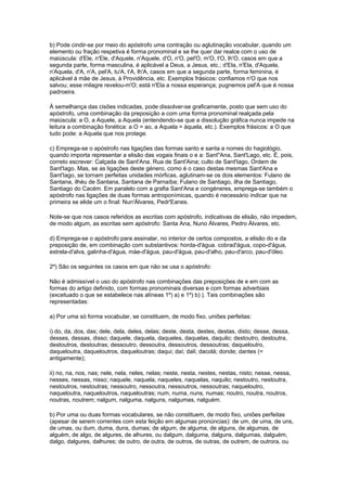 b) Pode cindir-se por meio do apóstrofo uma contração ou aglutinação vocabular, quando um
elemento ou fração respetiva é forma pronominal e se lhe quer dar realce com o uso de
maiúscula: d'Ele, n'Ele, d'Aquele, n'Aquele, d'O, n'O, pel'O, m'O, t'O, lh'O, casos em que a
segunda parte, forma masculina, é aplicável a Deus, a Jesus, etc.; d'Ela, n'Ela, d'Aquela,
n'Aquela, d'A, n'A, pel'A, tu'A, t'A, lh'A, casos em que a segunda parte, forma feminina, é
aplicável à mãe de Jesus, à Providência, etc. Exemplos frásicos: confiamos n'O que nos
salvou; esse milagre revelou-m'O; está n'Ela a nossa esperança; pugnemos pel'A que é nossa
padroeira.

À semelhança das cisões indicadas, pode dissolver-se graficamente, posto que sem uso do
apóstrofo, uma combinação da preposição a com uma forma pronominal realçada pela
maiúscula: a O, a Aquele, a Aquela (entendendo-se que a dissolução gráfica nunca impede na
leitura a combinação fonética: a O = ao, a Aquela = àquela, etc.). Exemplos frásicos: a O que
tudo pode: a Aquela que nos protege.

c) Emprega-se o apóstrofo nas ligações das formas santo e santa a nomes do hagiológio,
quando importa representar a elisão das vogais finais o e a: Sant"Ana, Sant'Lago, etc. É, pois,
correto escrever: Calçada de Sant'Ana. Rua de Sant'Aina; culto de Sant'Iago, Ordem de
Sant'Iago. Mas, se as ligações deste género, como é o caso destas mesmas Sant'Ana e
Sant'Iago, se tornam perfeitas unidades mórficas, aglutinam-se os dois elementos: Fulano de
Santana, ilhéu de Santana, Santana de Parnaíba; Fulano de Santiago, ilha de Santiago,
Santiago do Cacém. Em paralelo com a grafia Sant'Ana e congéneres, emprega-se também o
apóstrofo nas ligações de duas formas antroponímicas, quando é necessário indicar que na
primeira se elide um o final: Nun'Álvares, Pedr'Eanes.

Note-se que nos casos referidos as escritas com apóstrofo, indicativas de elisão, não impedem,
de modo algum, as escritas sem apóstrofo: Santa Ana, Nuno Álvares, Pedro Álvares, etc.

d) Emprega-se o apóstrofo para assinalar, no interior de certos compostos, a elisão do e da
preposição de, em combinação com substantivos: horda-d'água. cobrad'água, copo-d'água,
estrela-d'alva, galinha-d'água, màe-d'água, pau-d'água, pau-d'alho, pau-d'arco, pau-d'óleo.

2º) São os seguintes os casos em que não se usa o apóstrofo:

Não é admissível o uso do apóstrofo nas combinações das preposições de e em com as
formas do artigo definido, com formas pronominais diversas e com formas adverbiais
(excetuado o que se estabelece nas alíneas 1º) a) e 1º) b) ). Tais combinações são
representadas:

a) Por uma só forma vocabular, se constituem, de modo fixo, uniões perfeitas:

i) do, da, dos, das; dele, dela, deles, delas; deste, desta, destes, destas, disto; desse, dessa,
desses, dessas, disso; daquele, daquela, daqueles, daquelas, daquilo; destoutro, destoutra,
destoutros, destoutras; dessoutro, dessoutra, dessoutros, dessoutras; daqueloutro,
daqueloutra, daqueloutros, daqueloutras; daqui; daí; dali; dacolá; donde; dantes (=
antigamente);

ii) no, na, nos, nas; nele, nela, neles, nelas; neste, nesta, nestes, nestas, nisto; nesse, nessa,
nesses, nessas, nisso; naquele, naquela, naqueles, naquelas, naquilo; nestoutro, nestoutra,
nestoutros, nestoutras; nessoutro, nessoutra, nessoutros, nessoutras; naqueloutro,
naqueloutra, naqueloutros, naqueloutras; num, numa, nuns, numas; noutro, noutra, noutros,
noutras, noutrem; nalgum, nalguma, nalguns, nalgumas, nalguém.

b) Por uma ou duas formas vocabulares, se não constituem, de modo fixo, uniões perfeitas
(apesar de serem correntes com esta feição em algumas pronúncias): de um, de uma, de uns,
de umas, ou dum, duma, duns, dumas; de algum, de alguma, de alguns, de algumas, de
alguém, de algo, de algures, de alhures, ou dalgum, dalguma, dalguns, dalgumas, dalguém,
dalgo, dalgures, dalhures; de outro, de outra, de outros, de outras, de outrem, de outrora, ou
 