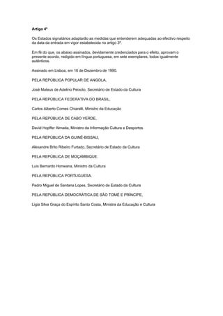 Artigo 4º

Os Estados signatários adaptarão as medidas que entenderem adequadas ao efectivo respeito
da data da entrada em vigor estabelecida no artigo 3º.

Em fé do que, os abaixo assinados, devidamente credenciados para o efeito, aprovam o
presente acordo, redigido em língua portuguesa, em sete exemplares, todos igualmente
autênticos.

Assinado em Lisboa, em 16 de Dezembro de 1990.

PELA REPÚBLICA POPULAR DE ANGOLA,

José Mateus de Adelino Peixoto, Secretário de Estado da Cultura

PELA REPÚBLICA FEDERATIVA DO BRASIL,

Carlos Alberto Comes Chiarelli, Ministro da Educação

PELA REPÚBLICA DE CABO VERDE,

David Hopffer Almada, Ministro da Informação Cultura e Desportos

PELA REPÚBLICA DA GUINÉ-BISSAU,

Alexandre Brito Ribeiro Furtado, Secretário de Estado da Cultura

PELA REPÚBLICA DE MOÇAMBIQUE.

Luis Bernardo Honwana, Ministro da Cultura

PELA REPÚBLICA PORTUGUESA.

Pedro Miguel de Santana Lopes, Secretário de Estado da Cultura

PELA REPÚBLICA DEMOCRÁTICA DE SÃO TOMÉ E PRÍNCIPE,

Ligia Silva Graça do Espírito Santo Costa, Ministra da Educação e Cultura
 
