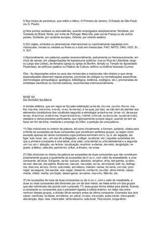 f) Nos títulos de periódicos, que retêm o itálico: O Primeiro de Janeiro, O Estado de São Paulo
(ou S. Paulo).

g) Nos pontos cardeais ou equivalentes, quando empregados absolutamente: Nordeste, por
nordeste do Brasil, Norte, por norte de Portugal, Meio-Dia, pelo sul da França ou de outros
países, Ocidente, por ocidente europeu, Oriente, por oriente asiático.

h) Em siglas, símbolos ou abreviaturas internacionais ou nacionalmente reguladas com
maiúsculas, iniciais ou mediais ou finais ou o todo em maiúsculas: FAO, NATO, ONU; H2O, Sr.,
V. Exª..

i) Opcionalmente, em palavras usadas reverencialmente, aulicamente ou hierarquicamente, em
inicio de versos, em categorizações de logradouros públicos: (rua ou Rua da Liberdade, largo
ou Largo dos Leões), de templos (igreja ou Igreja do Bonfim, templo ou Templo do Apostolado
Positivista), de edifícios (palácio ou Palácio da Cultura, edifício ou Edifício Azevedo Cunha).

Obs.: As disposições sobre os usos das minúsculas e maiúsculas não obstam a que obras
especializadas observem regras próprias, provindas de códigos ou normalizações específicas
(terminologias antropológica. geológica, bibliológica, botânica, zoológica, etc.), promanadas de
entidades científicas ou normal izadoras, reconhecidas internacionalmente.




BASE XX
DA DIVISÃO SILÁBICA

A divisão silábica, que em regra se faz pela soletração (a-ba-de, bru-ma, ca-cho, lha-no, ma-
lha, ma-nha, má-xi-mo, ó-xi-do, ro-xo, te-me-se), e na qual, por isso, se não tem de atender aos
elementos constitutivos dos vocábulos segundo a etimologia (a-ba-li-e-nar, bi-sa- vó, de-sa-pa-
re-cer, di-sú-ri-co, e-xâ-ni-me, hi-pe-ra-cús-ti-co, i-ná-bil, o-ho-vai, su-bo-cu-lar, su-pe-rá-ci-do),
obedece a vários preceitos particulares, que rigorosamente cumpre seguir, quando se tem de
fazer em fim de linha, mediante o emprego do hífen, a partição de uma palavra:

1º) São indivisíveis no interior de palavra, tal como inicialmente, e formam, portanto, sílaba para
a frente as sucessões de duas consoantes que constituem perfeitos grupos, ou sejam (com
exceção apenas de vários compostos cujos prefixos terminam em h, ou d: ab- legação, ad-
ligar, sub- lunar, etc., em vez de a-blegação, a-dligar, su-blunar, etc.) aquelas sucessões em
que a primeira consoante é uma labial, uma velar, uma dental ou uma labiodental e a segunda
um l ou um r: ablução, ce- le-brar, du-plicação, re-primir; a-clamar, de-creto, de-glutição, re-
grado; a-tlético, cáte-dra, períme-tro; a-fluir, a-fricano, ne-vrose.

2º) São divisíveis no interior da palavra as sucessões de duas consoantes que não constituem
propriamente grupos e igualmente as sucessões de m ou n, com valor de anasalidade, e uma
consoante: ab-dicar, Ed-gordo, op-tar, sub-por, absoluto, ad-jetivo, af-ta, bet-samita, íp-silon,
ob-viar; des-cer, dis-ciplina, flores-cer, nas-cer, res-cisão; ac-ne, ad-mirável, Daf- ne, diafrag-
ma, drac-ma, ét-nico, rit-mo, sub-meter, am-nésico, interam- nense; bir-reme, cor-roer, pror-
rogar; as-segurar, bis-secular, sos- segar; bissex-lo, contex-to, ex-citar, atroz-mente, capaz-
mente, infeliz- mente; am-bição, desen-ganar, en-xame, man-chu, Mân-lio, etc.

3º) As sucessões de mais de duas consoantes ou de m ou n, com o valor de nasalidade, e
duas ou mais consoantes são divisíveis por um de dois meios: se nelas entra um dos grupos
que são indivisíveis (de acordo com o preceito 1º), esse grupo forma sílaba para diante, ficando
a consoante ou consoantes que o precedem ligadas à sílaba anterior; se nelas não entra
nenhum desses grupos, a divisão dá-se sempre antes da última consoante. Exemplos dos dois
casos: cambraia, ec-tlipse, em-blema, ex- plicar, in-cluir, ins-crição, subs-crever, trans-gredir;
abs-tenção, disp- neia, inters-telar, lamb-dacismo, sols-ticial, Terp-sícore, tungs-tênio.
 
