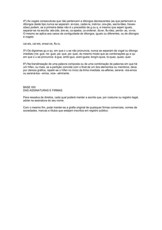 4º) As vogais consecutivas que não pertencem a ditongos decrescentes (as que pertencem a
ditongos deste tipo nunca se separam: ai-roso, cadei-ra, insti-tui, ora-ção, sacris-tães, traves-
sões) podem, se a primeira delas não é u precedido de g ou q, e mesmo que sejam iguais,
separar-se na escrita: ala-úde, áre-as, co-apeba, co-ordenar, do-er, flu-idez, perdo- as, vo-os.
O mesmo se aplica aos casos de contiguidade de ditongos, iguais ou diferentes, ou de ditongos
e vogais:

cai-ais, caí-eis, ensaí-os, flu-iu.

5º) Os digramas gu e qu, em que o u se não pronuncia, nunca se separam da vogal ou ditongo
imediato (ne- gue, ne- guei; pe- que, pe- quei, do mesmo modo que as combinações gu e qu
em que o u se pronuncia: á-gua, ambí-guo, averi-gueis; longín-quos, lo-quaz, quais- quer.

6º) Na translineação de uma palavra composta ou de uma combinação de palavras em que há
um hífen, ou mais, se a partição coincide com o final de um dos elementos ou membros, deve,
por clareza gráfica, repetir-se o hífen no início da linha imediata: ex-alferes, serená- -los-emos
ou serená-los- -emos, vice- -almirante.




BASE XXI
DAS ASSINATURAS E FIRMAS

Para ressalva de direitos, cada qual poderá manter a escrita que, por costume ou registro legal,
adote na assinatura do seu nome.

Com o mesmo fim, pode manter-se a grafia original de quaisquer firmas comerciais, nomes de
sociedades, marcas e títulos que estejam inscritos em registro público.
 