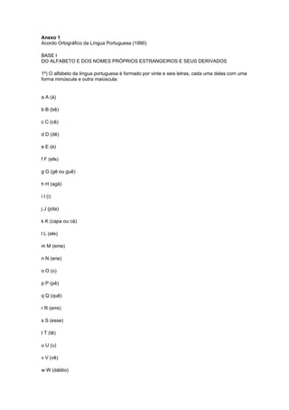 Anexo 1
Acordo Ortográfico da Língua Portuguesa (1990)

BASE I
DO ALFABETO E DOS NOMES PRÓPRIOS ESTRANGEIROS E SEUS DERIVADOS

1º) O alfabeto da língua portuguesa é formado por vinte e seis letras, cada uma delas com uma
forma minúscula e outra maiúscula:


a A (á)

b B (bê)

c C (cê)

d D (dê)

e E (é)

f F (efe)

g G (gê ou guê)

h H (agá)

i I (i)

j J (jota)

k K (capa ou cá)

l L (ele)

m M (eme)

n N (ene)

o O (o)

p P (pê)

q Q (quê)

r R (erre)

s S (esse)

t T (tê)

u U (u)

v V (vê)

w W (dáblio)
 