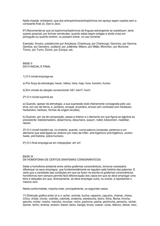 Nada impede, entretanto, que dos antropónimos/antropônimos em apreço sejam usados sem a
consoante final Jó, Davi e Jacó.

6º) Recomenda-se que os topónimos/topônimos de línguas estrangeiras se substituam, tanto
quanto possível, por formas vernáculas, quando estas sejam antigas e ainda vivas em
português ou quando entrem, ou possam entrar, no uso corrente.

Exemplo: Anvers, substituíndo por Antuérpia; Cherbourg, por Cherburgo; Garonne, por Garona;
Genève, por Genebra; Justland, por Jutlândia; Milano, por Milão; München, por Muniche;
Torino, por Turim; Zürich, por Zurique, etc.




BASE II
DO H INICIAL E FINAL


1) O h inicial emprega-se:

a) Por força da etimologia: haver, hélice, hera, hoje, hora, homem, humor.

b) Em virtude da adoção convencional: hã?, hem?, hum!.

2º) O h inicial suprime-se:

a) Quando, apesar da etimologia, a sua supressão está inteiramente consagrada pelo uso:
erva, em vez de herva; e, portanto, ervaçal, ervanário, ervoso (em contraste com herbáceo,
herbanário, herboso, formas de origem erudita);

b) Quando, por via de composição, passa a interior e o elemento em que figura se aglutina ao
precedente: biebdomadário, desarmonia, desumano, exaurir, inábil, lobisomem, reabilitar,
reaver.

3º) O h inicial mantém-se, no entanto, quando, numa palavra composta, pertence a um
elemento que está ligado ao anterior por meio de hífen: anti-higiénico/ anti-higiênico, contra-
haste, pré-história, sobre-humano.

4º) O h final emprega-se em interjeições: ah! oh!




BASE III
DA HOMOFONIA DE CERTOS GRAFEMAS CONSONÂNTICOS

Dada a homofonia existente entre certos grafemas consonânticos, torna-se necessário
diferençar os seus empregos, que fundamentalmente se regulam pela história das palavras. É
certo que a variedade das condições em que se fixam na escrita os grafemas consonânticos
homófomos nem sempre permite fácil diferenciação dos casos em que se deve empregar uma
letra e daqueles em que, diversamente, se deve empregar outra, ou outras, a representar o
mesmo som.

Nesta conformidade, importa notar, principalmente, os seguintes casos:

1º) Distinção gráfica entre ch e x: achar, archote, bucha, capacho, capucho, chamar, chave,
Chico, chiste, chorar, colchão, colchete, endecha, estrebucha, facho, ficha, flecha, frincha,
gancho, inchar, macho, mancha, murchar, nicho, pachorra, pecha, pechincha, penacho, rachar,
sachar, tacho; ameixa, anexim, baixei, baixo, bexiga, bruxa, coaxar, coxia, debuxo, deixar, eixo,
 