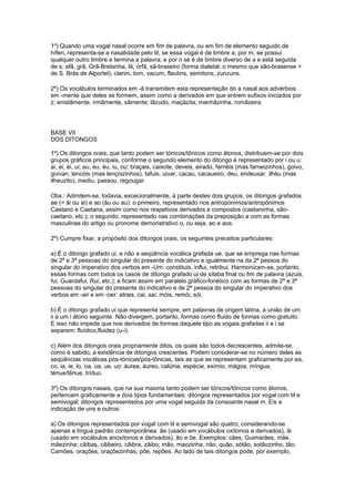 1º) Quando uma vogal nasal ocorre em fim de palavra, ou em fim de elemento seguido de
hífen, representa-se a nasalidade pelo til, se essa vogal é de timbre a; por m, se possui
qualquer outro timbre e termina a palavra; e por n se é de timbre diverso de a e está seguida
de s: afã, grã, Grã-Bretanha, lã, órfã, sã-braseiro (forma dialetal; o mesmo que são-brasense =
de S. Brás de Alportel); clarim, tom, vacum, flautins, semitons, zunzuns.

2º) Os vocábulos terminados em -ã transmitem esta representação do a nasal aos advérbios
em -mente que deles se formem, assim como a derivados em que entrem sufixos iniciados por
z: enistãmente, irmãmente, sãmente; lãzudo, maçãzita, manhãzinha, romãzeira.




BASE VII
DOS DITONGOS

1º) Os ditongos orais, que tanto podem ser tónicos/tônicos como átonos, distribuem-se por dois
grupos gráficos principais, conforme o segundo elemento do ditongo é representado por i ou u:
ai, ei, éi, ui; au, eu, éu, iu, ou: braçais, caixote, deveis, eirado, farnéis (mas farneizinhos), goivo,
goivan, lencóis (mas lençoizinhos), tafuis, uivar, cacau, cacaueiro, deu, endeusar, ilhéu (mas
ilheuzito), mediu, passou, regougar.

Obs.: Admitem-se, todavia, excecionalmente, à parte destes dois grupos, os ditongos grafados
ae (= âi ou ai) e ao (âu ou au): o primeiro, representado nos antropónimos/antropônimos
Caetano e Caetana, assim como nos respetivos derivados e compostos (caetaninha, são-
caetano, etc.); o segundo, representado nas combinações da preposição a com as formas
masculinas do artigo ou pronome demonstrativo o, ou seja, ao e aos.

2º) Cumpre fixar, a propósito dos ditongos orais, os seguintes preceitos particulares:

a) É o ditongo grafado ui, e não a seqüência vocálica grafada ue, que se emprega nas formas
de 2ª e 3ª pessoas do singular do presente do indicativo e igualmente na da 2ª pessoa do
singular do imperativo dos verbos em -Um: constituis, influi, retribui. Harmonizam-se, portanto,
essas formas com todos os casos de ditongo grafado ui de sílaba final ou fim de palavra (azuis,
fui, Guardafui, Rui, etc.); e ficam assim em paralelo gráfico-fonético com as formas de 2ª e 3ª
pessoas do singular do presente do indicativo e de 2ª pessoa do singular do imperativo dos
verbos em -air e em -oer: atrais, cai, sai; móis, remói, sói.

b) É o ditongo grafado ui que representa sempre, em palavras de origem latina, a união de um
ii a um i átono seguinte. Não divergem, portanto, formas como fluido de formas como gratuito.
E isso não impede que nos derivados de formas daquele tipo as vogais grafadas ii e i se
separem: fluídico,fluidez (u-i).

c) Além dos ditongos orais propriamente ditos, os quais são todos decrescentes, admite-se,
como é sabido, a existência de ditongos crescentes. Podem considerar-se no número deles as
seqüências vocálicas pós-tónicas/pós-tônicas, tais as que se representam graficamente por ea,
co, ia, ie, lo, oa, ua, ue, uo: áurea, áureo, calúnia, espécie, exímio, mágoa, míngua,
ténue/tênue, tríduo.

3º) Os ditongos nasais, que na sua maioria tanto podem ser tónicos/tônicos como átonos,
pertencem graficamente a dois tipos fundamentais: ditongos representados por vogal com til e
semivogal; ditongos representados por uma vogal seguida da consoante nasal m. Eis a
indicação de uns e outros:

a) Os ditongos representados por vogal com til e semivogal são quatro, considerando-se
apenas a língua padrão contemporânea: ãe (usado em vocábulos oxítonos e derivados), ãi
(usado em vocábulos anoxítonos e derivados), ão e õe. Exemplos: cães, Guimarães, mãe,
mãezinha; cãibas, cãibeiro, cãibra, zãibo; mão, maozinha, não, quão, sótão, sotãozinho, tão;
Camões, orações, oraçõezinhas, põe, repões. Ao lado de tais ditongos pode, por exemplo,
 