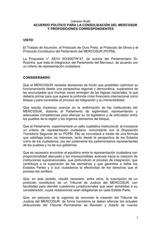 (version final)
       ACUERDO POLITICO PARA LA CONSOLIDACIÓN DEL MERCOSUR
             Y PROPOSICIONES CORRESPONDIENTES


VISTO:

El Tratado de Asunción, el Protocolo de Ouro Preto, el Protocolo de Olivos y el
Protocolo Constitutivo del Parlamento del MERCOSUR (PCPM).

La Propuesta n° AE/VI SO/2007/N°47, de autoria del Parlamentario Dr.
Rosinha, que trata la integracion del Parlamento del Mercosur, de acuerdo con
un criterio de representación ciudadana.


CONSIDERANDO:

Que el MERCOSUR necesita decisiones de fondo que posibiliten optimizar su
funcionamiento desde una perspectiva regional y democrática, superadora de
las encrucijadas que muchas veces emergen de las lógicas nacionales, la que
debería primar para que supere la profunda crisis financiera internacional como
bloque y para consolidar el proceso de integración y su irreversibilidad.

Que resulta imperioso avanzar en la reafirmación de las instituciones del
MERCOSUR, dotando al Parlamento de legitimidad, representación y
adecuadas competencias para afianzar su rol legislativo y de articulador entre
los pueblos de la región y los órganos decisorios del bloque.

Que el Parlamento experimentará un salto cualitativo institucional al incorporar
un criterio de representación ciudadana, concordante con la Disposición
Transitoria Segunda de su PCPM. Ello se concretará a través de una fórmula
que satisfaga todos los intereses, tanto desde la perspectiva de los Estados
como de los ciudadanos, por ser justamente los parlamentarios representantes
de los pueblos y no de sus gobiernos.

Que es necesario encontrar el equilibrio entre la representación ciudadana con
proporcionalidad atenuada y los imprescindibles avances hacia la creación de
instituciones supranacionales, que profundicen el proceso de integración, que
contribuya a la superación de las asimetrías y que garantice a todos los
Estados Partes y a sus ciudadanos la efectividad de los derechos que el
proceso les confiere.

Que, en este sentido, resulta necesario, entre otros, la suscripción de un
protocolo constitutivo de un Tribunal de Justicia del MERCOSUR, con
facultades para atender cuestiones jurisdiccionales que sean sometidas a su
consideración, cuyas resoluciones sean obligatorias en cada Estado Parte.

Que, sin perjuicio de la urgencia de concretar la creación del Tribunal de
Justicia del MERCOSUR, de forma transitoria se deben afianzar las actuales
atribuciones del Tribunal Permanente de Revisión y dotarlo de nuevas


                                                                              1
 