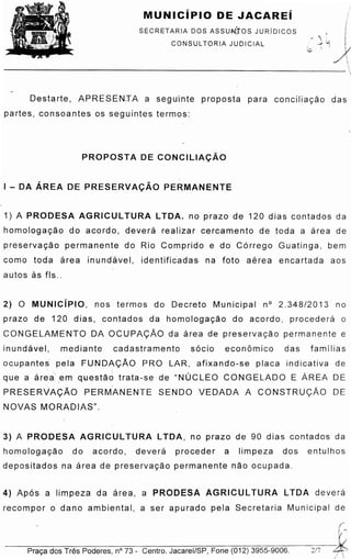 ,f
---P-ra_c;_a_d_o_s_T-re_s_P_o_d_e_re_s_,-n°_7_3r:-C-en_t_ro_.-Ja_c_a-re_i/_S_P_,-Fo_n_e_(_0_12_)_3_9_5_5--9-0-06-.---2/_
4) Ap6s a limpeza da area, a PRODESA AGRICUL TURA LTDA de ver a
recompor o dano ambiental, a ser apurado pela Secretaria Municipal de
3) A PRODESA AG RIC ULTURA LTOA, no prazo de 90 dias contados da
homo lo q acao do acordo, de ve r a proceder a limpeza dos entulhos
depositados na area de pre servacao permanente nao ocupada.
2) 0 MUNICiPIO, nos termos do Decreto Municipal n° 2.348/2013 no
prazo de 120 dias, contados da homoloqaca o do acordo, p ro ceder a o
CONGELAMENTO DA OCUPAyAO da area de p re s ervaca o permanente e
inundavel, mediante cadastramento socio econ6mico das famllias
o cupante s pela FUNDA<;;Ao PRO LAR, afixando-se placa indicativa de
' i
que a are a .ern que stao trata-se de "NUCLEO CONGELADO E AREA DE
- I -
PRESERVAyAO PERMANENTE SENDO VEDADA A CONSTRUCAO DE
NOVAS MORADIAS".
1) A PRODESA AG RIC ULTURA LTOA. no prazo de 120 dias contados da
horn o loq aca o do acordo, devera realizar cercamento de toda a area de
p re servacao permanente do Rio Comprido e do C6rrego Guatinga, bem
coma toda area inundave l, identificadas na foto ae re a encartada aos
autos as fls ..
I - DA AREA DE PRESERVA<;AO PERMANENTE
PROPOSTA DE CONCILIA<;Ao
Destarte, APRESEN:TA a segu'inte proposta para conciliacao das
pa rtes, con so antes os seg u intes te rmos:
SECRETARIA DOS ASSUN:JOS JURiDICOS
CONSUL TORIA JUDICIAL
MUNICiPIO DE JACAREi
 