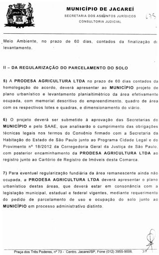 '
.,
/,·
71
Praca dos Tres Poderes, n° 73 - Centro. Jacarei/SP, Fone (012) 3955-9006.
7) Para ·eventual requlartz acao furidiaria da area remanescente ainda nae
o cupada, a PRODESA AGRICUL TURA LTOA deve ra apresentar o piano
urbanlstico destas areas, que dever a estar em cons onancia com a
leqlstacao 'municipal, estadual e federal vigentes, mediante requerimento
do pe dido de p arce lame nto de uso e ocup acao do solo junto ao
MUNICiPIO em processo administrativo distinto.
6) 0 projeto devera ser submetido a apr ovacao das Secretarias do
MUNICiPIO e pelo SAAE, que analisarao o cumprimento das obriq aco e
te cnicas legais nos termos do Convenio firmado com a Secretaria da
Habitacao do Estado de Sao Paulo junto ao Programa Cidade Legal e do
Provimento n° 18/2012 da Corregedoria Geral da Ju stica de Sao Paulo,
com posterior encaminhamento da PRODESA AG RIC UL TURA LTOA ao
registro junto ao Cart6rio de Registro de lm6veis desta Comarca.
5) A PRODESA AG RIC UL TURA LTDA no prazo de 60 dias contados da
homoloqacao do acordo, devera apresentar ao MUNICiPIO projeto de
piano urbanlstico e levantamento planialtirnetrico da area efetivamente
ocupada, com memorial descritivo do empreendimento, quadro de area
com os respectivos lotes e quadras, e dimensionamento do viar io .
II - DA REGULARIZA<;AO DO PARCELAMENTO DO SOLO
Meio Ambiente, no prazo de 60 dias, contados da fin aliz acao de
levantamento.
SECRETARIA DOS ASS.DNTOS JURIDICOS
CONSUL TORIA JUDICIAL
MUNICiPIO DE JACAREi
 