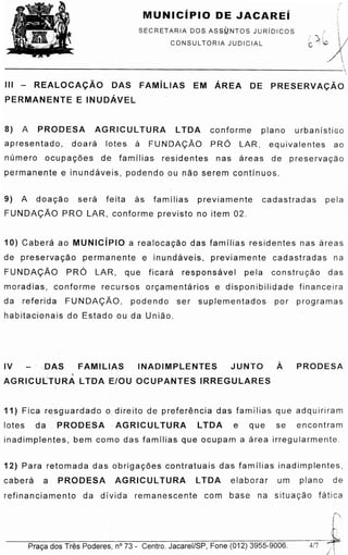 J---P-ra_<;_a_d_o_s_T_r-es_P_od_e_r-es-.-n-0_7_3_- _C_e_n-tr_o_. J_a_c_a-re_f/_S_P_, -Fo_n_e_(_0_1 _2)_3_9_5_5_-9_0_0_6_. --417 /
I i
12) Para retomada das ob nqa cce s contratuais das familias inadimplentes,
cabera a PRODESA AG RIC UL TURA LTOA elaborar um piano de
refinanciamento da divida remanescente com base na situacao fatica
11) Fica r~sguardado o. direito de prefere ncia das familias que adquiriram
lotes da PRODESA ·AG RIC UL TURA LTOA e que se encontram
inadimplentes, bem coma das familias que ocupam a area irregularmente.
IV '.DAS FAMILIAS INADIMPLENTES JUNTO A PRODESA
~
AGRICULTURA LTOA E/OU OCUPANTES IRREGULARES
10) Cabera ao MUNICiPIO a re alo cacao das famflias residentes nas areas
de pre serva cao permanente e inundave is. previamente cadastradas na
FUNDA<;Ao PRO LAR, que ficara re sp o ns avel pela co n s truca o das
moradias, conforme recurses orcarnentarios e disponibilidade financeira
da referida FUNDA<;AO, podendo ser suplementados par programas
habitacionais do Estado ou da Uniao
9) A do acao s e ra feita as familias previamente cadastradas pela
FUNDA<;Ao PRO LAR, conforme previsto no item 02.
8) A PRODESA AG RIC UL TURA LTDA conforme piano urb anlstico
apresentado, d o ara lotes a FUNDA<;AO PRO LAR, equivalentes ao
nurnero ocup acoe s de famflias residentes nas areas de pr e s erva ca o
permanente e inundaveis , podendo ou nao serem contfnuos.
Ill - _REALOCA<;AO DAS FAMiLIAS EM AREA DE PRESERVA<;AO
PERMANENTE E INUDAVEL
SECRETARIA DOS ASS(.:JNTOS JURiDICOS
CONSUL TORIA JUDICIAL
MUNICiPIO DE JACAREi i'

/ (!
.:' ).;: ~
b ::·lpA~....
1
---------------------------------
 