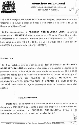 Praca dos Tres Poderes, n° 73 - Centro. Jacarei/SP, Fone (012) 3955-9006. 617
Desta feita, considerando o interesse publico e social envolvidos na
demanda, o MUNICiPIO apresenta a presente proposta, a qual dever a ser
submetida a an alise da PRODESA AGRICUL TURA L TOA e do
MINISTERIO PUBLICO DO ESTADO DE SAO PAULO.
REQUERIMENTOS
19) Fica estabelecido que em caso de descumprimento da PRODESA
AGRICUL TURA LTDA de qualquer dos prazos e clausulas estipuladas no
presente acordo, a irnpo sicao de multa diaria no importe de R$ 5.000,00
(cinco mil reais) que nos termos do inciso IX do art. 5° da Lei Municipal n°
4.831/2005 devera ser revertida ao FUNDO MUNICIPAL DE
DESENVOLVIMENTO HABITACIONAL E URBANO DO MUNICiPIO DE
JACAREi, ·b.em coma o regular prosseguimento da presente acao civil
publica.
VI - MULTA
18) Em contrapartida, a PRODESA AGRICUL TURA LTOA, tr a n sfer ir a
areas para o MUNICiPIO nos termos do art. 39-A do Plano Diretor (Lei
Complementar n° 49/2003, alterada pela Lei Complementar n° 76/2012),
bem coma dos arts. 92 e 95 da Lei de Uso e Ocup acao de Solo (Lei n°
,4.847/2005, alterada pela Lein° 5.100/2007).
17) A irnplantacao das obras s er a feita em etapa·s, respeitando-se a Lei
Orcarne ntaria Anual e disponibilidade orcarne ntar!a, nos termos da Lei de
Responsabilidade Fiscal.
SECRETARIA DOS ASSUNftos JURiDICOS
CONSUL TORIA JUDICIAL
MUNICiPIO DE JACAREi
,(
g·
~
~
. ." ..,,; x'j • I'~ :).
v , .., '.
~~~~~~~~~~~~~~~~~~~~~---~~~~~~~~~~'
:!,
 