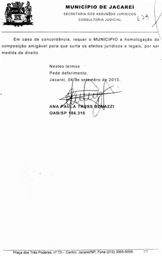 Praca dos Tres Poderes, n° 73 - Centro. Jacaref/SP, Fane (012) 3955-9006. 7/7
2013.
Nestes termos
Pede deferimento.
Jacaref,

Em caso de con co rd an cia , requer o MUNICl.PIO a hornoto qaca o da
ccmpo s lcao arnip ave l para:que surta o s efeitos jurfdicos e legais, parser
medida de direito
SECRETARIA DOS ASSUNf;bS JURiDICOS ..,,,
CONSUL TORIA JUDICIAL ~) J
MUNICiPIO DE JACAREi
 