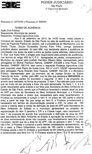 Acao Civil Publica
Requerente: Municipio de Jacarei
Requerido: Prodesa Agricultura Ltda
Aas 4 de setembro de 2013, as 14:00 horas, nesta cidade e
Comarca de Jacarei, Estado de Sao Paulo na sala de audiencias do Juizo da
Vara da Fazenda Publica de Jacarei, sob a presldencia do Meritissimo Juiz de
Direito Titular, Doutor Euripedes Gomes Fairn Filho, comigo assistente
judiciario abaixo assinado, foi pelo MM. Juiz declarada aberta a audiencia de
conciliacao nos autos da acao e entre as partes supra-referidas, determinando
S. Exa. que fosse feito opreqao pelo responsavel pela portaria de audiencias,
nos termos do artigo 450 do C.P.C.. Apregoadas as partes, compareceram o
Municipio de Jacarei pelo prefeito Hamilton Ribeiro Mota, representado pelos
advogados Dr Michel Pacheco Ramos, OAB/SP 216.638 e Ana Paula Truss
Benazzi, OAB/SP 186.315, bem como o requerido Prodesa Agricultura Ltda,
pelo preposto Jose Paulo da Costa Lima, RG n° 4.471.135/SP representando
pelo advogado Paulo Ricardo Gois Teixeira, OAB/SP 154.338, e o Ministerio
Publico, representado pelo (a) promoter (a) de Justica Doutor (a) Elaine
Taborda de Avila. Entao, pelo MM. Juiz foi dito que declarava INICIADOS os
trabalhos. Pelas partes foi acordado o seguinte: 0 item 2 da proposta de
acordo sera realizado na forma da proposta. 0 item 1 fica alterado para constar
que ao inves de ser cercada a area, ela sera demarcada. Os itens 1, 3, 4 e 6
serao reavaliados ap6s analise a ser feita pela Secretaria do Meio Ambiente do
Estado de Sao Paulo, sendo que a Prefeitura levantara o estado atual da area
de APP par meio da Secretaria do Meio Ambiente Municipal, e a Prefeitura
informara nos. autos o prazo que necessitara para esse levantamento. A
Prodesa se compromete a cumprir o item 5, no prazo de 180 (cento e oitenta
dias) a partir de poje. No que tange ao item 6, a Prodesa providenciara o
necessario em termos de docurnentacao perante o CRI, no prazo de 180
(cento e oitenta dias) a contar da definicao da area de APP pela Secretaria do
Meio Ambients do Estado e · o municipio apresentara os projetos de
reqularizacao do item 5 perante o CRI e a Cidade Legal, caso necessario. 0
item 7 da proposta de acordo fica condicionado a definicao de area de APP
pela Secretaria de Meio Ambiente do Estado a apuracao da existencia OU nao
de area· remanescente ainda nao ocupada, cujo levantamento sera feito pelo
municipio, sendo que se a area for de APP, nao se aplicara o item 7, mas se
nao o for, a Prodesa o curnprira a partir destas constatacoes apresentando, se
for o caso, o Plano Urbanistico, no prazo de 180 (cento e oitenta dias). A
Prodesa aceita o item 8, limitado a quantidade de 84 (oitenta quatro) familias
e condicionado aos itens 9 e 10. A Prodesa aceita os itens 1 a 5 da proposta
• I 1(}r./~ ( /l ,,
,_/ f ' :' ~ .
/ ~z//)/} f (1
TERMO DE AUDli;NCIA
Processo n° 2074/04 e Processo n° 889/05
PODER JUDICIARIO
Sao Paulo
2a Vara Civel d~~)acarei
1
31Et
 