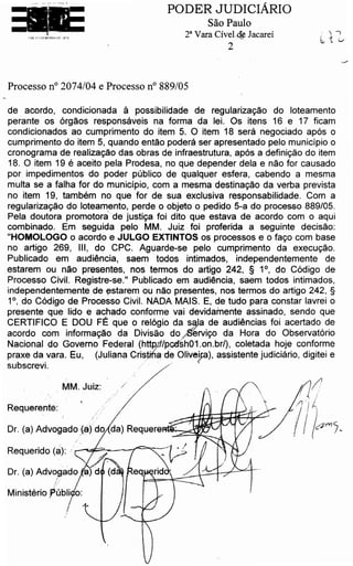 Dr. (a) Advogado Jafdo
Requerido (a): /.,,;--~;...::.....---r
Requerente:
de acordo, condicionada a possibilidade de reqularizacao do loteamento
perante os orqaos responsaveis na forma da lei. Os itens 16 e 17 ficam
condicionados ao cumprimento do item s.. 0 item 18 sera negociado ap6s o
cumprimento do item 5, quando entao podera ser apresentado pelo rnunicipio o
cronograma de realizacao das obras de infraestrutura, ap6s a definicao do item
18. 0 item 19 e aceito pela Prodesa, no que depender dela e nao for causado
por impedimentos do poder publtco de qualquer esfera, cabendo a mesma
multa se a falha for do municipio, com a mesma destinacao da verba prevista
no item 19, tarnbern no que for de sua exclusiva responsabilidade. Com a
reqularizacao do loteamento, perde o objeto o pedido 5-a do processo 889/05.
Pela doutora prornotorade justica foi dito que estava de acordo com o aqui
combinado. Em seguida pelo MM. Juiz . foi proferida a seguinte decisao:
"HOMOLOGO o acordo e JULGO EXTINTOS os processes e o faco com base
no artigo 269, Ill, do CPC. Aguarde-se pelo cumprimento da execucao.
Publicado em audiencia, saem todos intimados, independentemente de
estarem ou nao presentes, nos termos do artigo 242, § 1 °, do C6digo de
Processo Civil. Registre-se." Publicado em audlencia, saem todos intimados,
independentemente de estarern ou nao presentes, nos termos do artigo 242, §
1 °, do C6digo de Processo Civil. NADA MAIS. E, de tudo para constar lavrei o
presente que lido e achado conforme vai devidamente assinado, sendo que
CERTIFICO E DOU FE que o rel6gio da .. s s~la de audiencias foi acertado de
acordo com informacao da Divisao do fiervic;o da Hora do Observat6rio
Nacional do Governo Federal (httP,.t//pcd'sh01.on.br/), coletada hoje conforme
praxe da _vara. Eu, (Juliana Cri~µ6a de Olive~), assistente judlclario, digitei e
subscrevi. / . .:
MM. Juiz: /
/
Processo n° 2074/04 e Processo n° 889/05
.. . ,,~ .~, - r · 1)
.., """ '
PODER JUDICIARIO
Sao Paulo
2a Vara Civel.de Jacarei
2
 