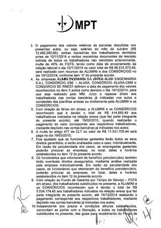 .1. T 
3. O pagamento dos valores relativos às parcelas discutidas nos 
presentes autos, ou seja, salários do mês de outubro (R$ 
12.482.260,66); verbas rescisórias dos trabalhadores demitidos 
antes de 12/11/2014 e verbas rescisórias decorrentes da rescisão 
indireta de todos os trabalhadores não demitidos anteriormente, 
multa de 40% do FGTS, tendo como data de encerramento da 
relação laboral o dia 12/11/2014 no valor total de R$ 86.510.073,49, 
será realizado com recursos da ALUMINI e dos CONSÓRCIOS no 
dia 19/12/2014, conforme item "4" do presente acordo. 
4. As empresas AU.MINI~ SA (.ANllG6. JlUJSl ENGENHARIA 
S.A.), CONSÓRCIO EBE - ALUSA, CONSÓRCIO ALUSA-CBM e 
CONSORCIO SE RNEST definem a data de pagamento dos valores 
reconhecidos no item 3 acima como devidos o dia 19/12/2014, para 
que seja realizado pelo MM. Juízo o repasse direto aos 
trabalhadores nas contas bancárias já indicadas nos autos e 
constantes das planilhas anexas ou diretamente pela ALUMINI e os 
CONSÓRCIOS; 
5. Com relação às férias em atraso, a ALUMINI e os CONSÓRCIOS 
reconhecem que é devido o total de R$ 414.665,49 aos 
trabalhadores indicados na relação anexa (que faz parte integrante 
do presente acordo), até 19/02/2015, quando realizarão o 
pagamento do valor corresponde aos respectivos trabalhadores, 
mediante depósito nas contas bancárias já indicadas nos autos; 
6. A multa do artigo 477 da CLT no valor de R$ 11.531.705,44 será 
paga no dia 19/03/2015; 
7. Fica ajustado que as funcionárias gestantes terão todos os seus 
direitos garantidos, e serão analisadas caso a caso, individualmente. 
Em razão da peculiaridade dos casos, as empregadas gestantes 
poderão procurar as empresas, no local, datas e horários 
estabelecidos no item 12 do presente acordo. 
8. Os funcionários que retornaram do benefício previdenciário também 
terão eventuais direitos assegurados, mediante análise realizada 
pela empresa individualmente. Em razão da peculiaridade dos 
casos, os funcionários que retornaram do benefício previdenciário, 
poderão procurar as empresas, no local, datas e horários 
estabelecidos no item 12 do presente acordo. 
9. Com relação ao Fundo de Garantia por Tempo de Serviço - FGTS 
em atraso, dos trabalhadores substituidos no presente, a ALUMINI e 
os CONSÓRCIOS reconhecem que é devido o total de R$ 
5.534.174,45 aos trabalhadores indicados na relação anexa que faz 
parte integrante do presente acordo, até 19/12/2014 realizarão o 
pagamento corresponde aos respectivos trabalhadores, mediante 
depósito nas contas bancárias já indicadas nos autos; 
10.lndependente dos prazos e condições alhures estab cidos, 
concordam as partes com a liberação, a todos os traba ha 
substituídos no presente, das guias pal ~c~bimento do F . 
 