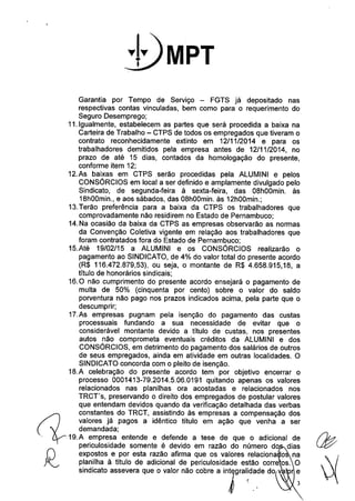 Garantia por Tempo de Serviço - FGTS já depositado nas 
respectivas contas vinculadas, bem como para o requerimento do 
Seguro Desemprego; 
11.Igualmente, estabelecem as partes que será procedida a baixa na 
Carteira de Trabalho - CTPS de todos os empregados que tiveram o 
contrato reconhecidamente extinto em 12/11/2014 e para os 
trabalhadores demitidos pela empresa antes de 12/11/2014, no 
prazo de até 15 dias, contados da homologação do presente, 
conforme item 12; 
12.As baixas em CTPS serão procedidas pela ALUMINI e pelos 
CONSÓRCIOS em local a ser definido e amplamente divulgado pelo 
Sindicato, de segunda-feira à sexta-feira, das 08hOOmin. às 
18hOOmin.,e aos sábados, das 08hOOmin.às 12hOOmin.; 
13.Terão preferência para a baixa da CTPS os trabalhadores que 
comprovadamente não residirem no Estado de Pernambuco; 
14.Na ocasião da baixa da CTPS as empresas observarão as normas 
da Convenção Coletiva vigente em relação aos trabalhadores que 
foram contratados fora do Estado de Pernambuco; 
15.Até 19/02/15 a ALUMINI e os CONSÓRCIOS realizarão o 
pagamento ao SINDICATO, de 4% do valor total do presente acordo 
(R$ 116.472.879,53), ou seja, o montante de R$ 4.658.915,18, a 
título de honorários sindicais; 
16.O não cumprimento do presente acordo ensejará o pagamento de 
multa de 50% (cinquenta por cento) sobre o valor do saldo 
porventura não pago nos prazos indicados acima, pela parte que o 
descumprir; 
17.As empresas pugnam pela isenção do pagamento das custas 
processuais fundando a sua necessidade de evitar que o 
considerável montante devido a título de custas, nos presentes 
autos não comprometa eventuais créditos da ALUMINI e dos 
CONSÓRCIOS, em detrimento do pagamento dos salários de outros 
de seus empregados, ainda em atividade em outras localidades. O 
SINDICATO concorda com o pleito de isenção. 
18.A celebração do presente acordo tem por objetivo encerrar o 
processo 0001413-79.2014.5.06.0191 quitando apenas os valores 
relacionados nas planilhas ora acostadas e relacionados nos 
TRCT's, preservando o direito dos empregados de postular valores 
C1 que entendam devidos quando da verificação detalhada das verbas constantes do TRCT, assistindo às empresas a compensação dos 
valores já pagos a idêntico título em ação que venha a ser 
demandada; 
., 19.A empresa entende e defende a tese de que o adicional de 
periculosidade somente é devido em razão do número do dias 
expostos e por esta razão afirma que os valores relaciona o na 
planilha à título de adicional de periculosidade estão corre os. O 
sindicato assevera que o valor não cobre a inJgral:da.de do v 
 