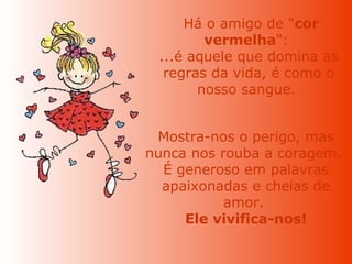   Há o amigo de " cor vermelha ":  ...é aquele que domina as regras da vida, é como o nosso sangue.  Mostra-nos o perigo, mas nunca nos rouba a coragem.  É generoso em palavras apaixonadas e cheias de amor.  Ele vivifica-nos! 