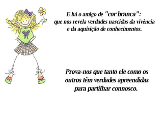 E há o amigo de  " cor branca ":   que nos revela verdades nascidas da vivência e da aquisição de conhecimentos. Prova-nos que tanto ele como os outros têm verdades apreendidas para partilhar connosco.  