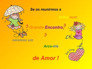 Se os reunirmos a veremos um Grande   Encontro,  de Amor !   todos   num  Arco- íris 
