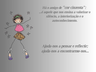 Há o amigo de  " cor cinzenta ":   ...é aquele que nos ensina a valorizar o silêncio, a interiorização e o autoconhecimento. Ajuda-nos a pensar e reflectir; ajuda-nos a encontrarmo-nos... 