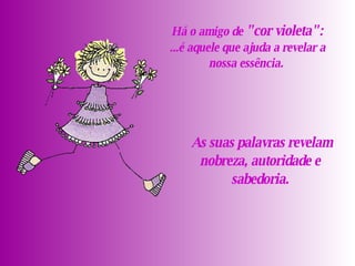   As suas palavras revelam nobreza, autoridade e sabedoria.   Há o amigo de  " cor violeta ":   ...é aquele que ajuda a revelar a nossa essência.  