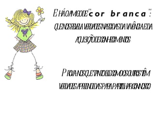 E há o amigo de " cor branca ":  que nos revela verdades nascidas da vivência e da aquisição de conhecimentos. Prova-nos que tanto ele como os outros têm verdades apreendidas para partilhar connosco.  