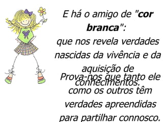 E há o amigo de " cor branca ":  que nos revela verdades nascidas da vivência e da aquisição de conhecimentos. Prova-nos que tanto ele como os outros têm verdades apreendidas para partilhar connosco.  