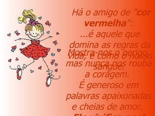   Há o amigo de " cor vermelha ":  ...é aquele que domina as regras da vida, é como o nosso sangue.   Mostra-nos o perigo, mas nunca nos rouba a coragem.  É generoso em palavras apaixonadas e cheias de amor.  Ele vivifica-nos! 
