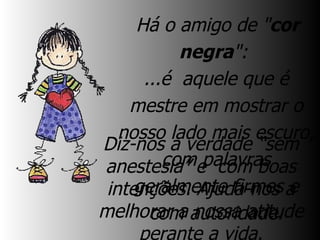   Há o amigo de " cor negra ":  ...é  aquele que é mestre em mostrar o nosso lado mais escuro, com palavras geralmente firmes e com autoridade. Diz-nos a verdade “sem anestesia” e  com boas intenções. Ajuda-nos a melhorar a nossa atitude perante a vida. Ele desperta-nos! 
