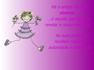   As suas palavras revelam nobreza, autoridade e sabedoria.   Há o amigo de " cor violeta ":  ...é aquele que ajuda a revelar a nossa essência.  