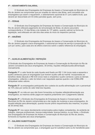 4ª – ADIANTAMENTO SALARIAL
O Sindicato dos Empregados de Empresas de Asseio e Conservação do Município do
Rio de Janeiro se compromete que por ocasião do retorno das férias, será concedido aos
empregados que assim o requererem, o adiantamento opcional de 01 (um) salário bruto, que
deverá ser descontado em 03 (três) parcelas iguais, sem juros.
5ª – FÉRIAS
O Sindicato dos Empregados de Empresas de Asseio e Conservação do Município do
Rio de Janeiro efetuará pagamento da remuneração de férias, do abono pecuniário
correspondente a 1/3 das férias e da metade do 13º salário, quando cabível na forma da
legislação, será efetuado em até dois dias antes do inicio do respectivo período.
6ª – ANUÊNIO
O Sindicato dos Empregados de Empresas de Asseio e Conservação do Município do
Rio de Janeiro pagará a seus empregados, o adicional por tempo de serviço à proporção de 1%
(um por cento), para cada ano de efetivo exercício sobre o salário referencia do empregado.
7ª – AUXILIO-ALIMENTAÇÃO / REFEIÇÃO
O Sindicato dos Empregados de Empresas de Asseio e Conservação do Município do Rio de
Janeiro concederá aos seus empregados, 30 (trinta), tíquetes refeição/auxilia-alimentação
mensalmente.
Parágrafo 1º: o valor facial de cada tíquete será fixado em R$ 11,64 (onze reais e sessenta e
quatro centavos) para os empregados que tiveram auxilio café da manhã incorporados ao
beneficio desta cláusula e R$ 9,54 (nove reais e cinqüenta e quatro centavos ) para os demais
empregados, voltando o valor do ticket a ser reajustado apenas quando o da COMLURB
ultrapassar estes valores.
Parágrafo 2º: os empregados participarão dos custeios do auxílio-alimentação com o percentual
de 10% (dez por cento) do valor total dos tíquetes.
Parágrafo 3º: no mês em que não forem fornecidos os tíquetes refeição/alimentação aos
empregados, os mesmos serão pagos em espécie juntamente com o pagamento salarial.
Parágrafo 4º: o Sindicato dos Empregados de Empresas de Asseio e Conservação do
Município do Rio de Janeiro compromete-se a dar opção de mudança a seus empregados, do
tíquete-refeição para alimentação, quando houver prévio requerimento dos mesmos, no prazo
de 30 (trinta) dias.
Parágrafo 5º: nos casos devidamente comprovados pelos órgãos competentes, de acidente de
trabalho, doenças profissionais, licença-maternidade, licença-médica, ou por férias, o Sindicato
dos Empregados de Empresas de Asseio e Conservação do Município do Rio de Janeiro,
fornecerá os tíquetes aos seus empregados.
8ª – SALÁRIO SUBSTITUIÇÃO
O Sindicato dos Empregados de Empresas de Asseio e Conservação do Município do
Rio de Janeiro se compromete que, o empregado que for substituir outro ou for transferido para
 