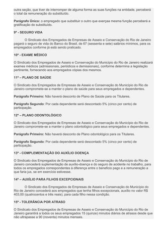 outra seção, que tiver de interromper de alguma forma as suas funções na entidade, perceberá
o total da remuneração do substituído.
Parágrafo Único: o empregado que substituir o outro que exerçaa mesma função perceberá a
gratificação do substituído.
9ª - SEGURO VIDA
O Sindicato dos Empregados de Empresas de Asseio e Conservação do Rio de Janeiro
pagará o seguro de vida do Banco do Brasil, de 67 (sessenta e sete) salários mínimos, para os
empregados conforme já está sendo praticado.
10ª - EXAME MÉDICO
O Sindicato dos Empregados de Asseio e Conservação do Município do Rio de Janeiro realizará
exames médicos (admissionais, periódicos e demissionais), conforme determina a legislação
pertinente, fornecendo aos empregados cópias dos mesmos.
11ª – PLANO DE SAÚDE
O Sindicato dos Empregados de Empresas de Asseio e Conservação do Município do Rio de
Janeiro compromete-se a manter o plano de saúde para seus empregados e dependentes.
Parágrafo Primeiro: Não haverá desconto de Plano de Saúde para os Titulares.
Parágrafo Segundo: Por cada dependente será descontado 5% (cinco por cento) de
participação.
12ª – PLANO ODONTOLÓGICO
O Sindicato dos Empregados de Empresas de Asseio e Conservação do Município do Rio de
Janeiro compromete-se a manter o plano odontológico para seus empregados e dependentes.
Parágrafo Primeiro: Não haverá desconto de Plano odontológico para os Titulares.
Parágrafo Segundo: Por cada dependente será descontado 5% (cinco por cento) de
participação.
13ª - COMPLEMENTAÇÃO DO AUXÍLIO DOENÇA
O Sindicato dos Empregados de Empresas de Asseio e Conservação do Município do Rio de
Janeiro concederá suplementação de auxílio-doença e do seguro de acidente no trabalho, para
todos os empregados correspondentes à diferença entre o beneficio pago e a remuneração a
que faria jus, se em exercício estivesse.
14ª – AUXÍLIO PARA FILHOS EXCEPCIONAIS
O Sindicato dos Empregados de Empresas de Asseio e Conservação do Município do
Rio de Janeiro concederá aos empregados que tenha filhos excepcionais, auxílio no valor R$
403,00 (quatrocentos e três reais), para cada filho nessa condição.
15ª - TOLERÂNCIA POR ATRASO
O Sindicato dos Empregados de Empresas de Asseio e Conservação do Município do Rio de
Janeiro garantirá a todos os seus empregados 15 (quinze) minutos diários de atrasos desde que
não ultrapasse a 90 (noventa) minutos mensais.
 