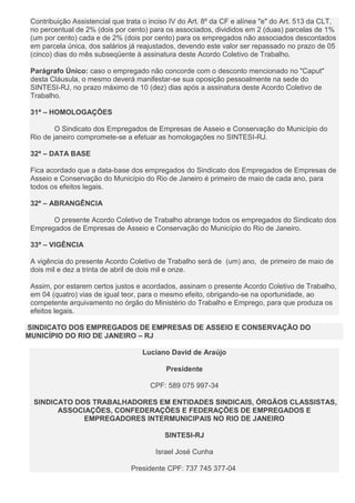 Contribuição Assistencial que trata o inciso IV do Art. 8º da CF e alínea "e" do Art. 513 da CLT,
no percentual de 2% (dois por cento) para os associados, divididos em 2 (duas) parcelas de 1%
(um por cento) cada e de 2% (dois por cento) para os empregados não associados descontados
em parcela única, dos salários já reajustados, devendo este valor ser repassado no prazo de 05
(cinco) dias do mês subseqüente à assinatura deste Acordo Coletivo de Trabalho.
Parágrafo Único: caso o empregado não concorde com o desconto mencionado no "Caput"
desta Cláusula, o mesmo deverá manifestar-se sua oposição pessoalmente na sede do
SINTESI-RJ, no prazo máximo de 10 (dez) dias após a assinatura deste Acordo Coletivo de
Trabalho.
31ª – HOMOLOGAÇÕES
O Sindicato dos Empregados de Empresas de Asseio e Conservação do Município do
Rio de janeiro compromete-se a efetuar as homologações no SINTESI-RJ.
32ª – DATA BASE
Fica acordado que a data-base dos empregados do Sindicato dos Empregados de Empresas de
Asseio e Conservação do Município do Rio de Janeiro é primeiro de maio de cada ano, para
todos os efeitos legais.
32ª – ABRANGÊNCIA
O presente Acordo Coletivo de Trabalho abrange todos os empregados do Sindicato dos
Empregados de Empresas de Asseio e Conservação do Município do Rio de Janeiro.
33ª – VIGÊNCIA
A vigência do presente Acordo Coletivo de Trabalho será de (um) ano, de primeiro de maio de
dois mil e dez a trinta de abril de dois mil e onze.
Assim, por estarem certos justos e acordados, assinam o presente Acordo Coletivo de Trabalho,
em 04 (quatro) vias de igual teor, para o mesmo efeito, obrigando-se na oportunidade, ao
competente arquivamento no órgão do Ministério do Trabalho e Emprego, para que produza os
efeitos legais.
SINDICATO DOS EMPREGADOS DE EMPRESAS DE ASSEIO E CONSERVAÇÃO DO
MUNICÍPIO DO RIO DE JANEIRO – RJ
Luciano David de Araújo
Presidente
CPF: 589 075 997-34
SINDICATO DOS TRABALHADORES EM ENTIDADES SINDICAIS, ÓRGÃOS CLASSISTAS,
ASSOCIAÇÕES, CONFEDERAÇÕES E FEDERAÇÕES DE EMPREGADOS E
EMPREGADORES INTERMUNICIPAIS NO RIO DE JANEIRO
SINTESI-RJ
Israel José Cunha
Presidente CPF: 737 745 377-04
 