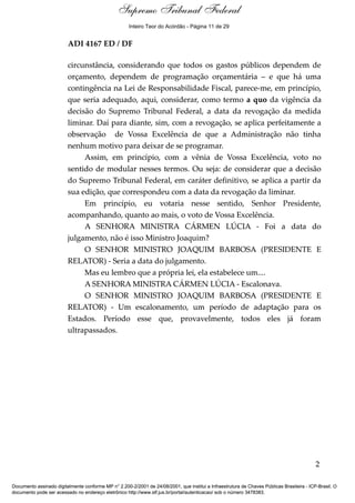 Voto - MIN. TEORI ZAVASCKI 
Supremo Tribunal Federal 
Inteiro Teor do Acórdão - Página 11 de 29 
ADI 4167 ED / DF 
circunstância, considerando que todos os gastos públicos dependem de 
orçamento, dependem de programação orçamentária – e que há uma 
contingência na Lei de Responsabilidade Fiscal, parece-me, em princípio, 
que seria adequado, aqui, considerar, como termo a quo da vigência da 
decisão do Supremo Tribunal Federal, a data da revogação da medida 
liminar. Daí para diante, sim, com a revogação, se aplica perfeitamente a 
observação de Vossa Excelência de que a Administração não tinha 
nenhum motivo para deixar de se programar. 
Assim, em princípio, com a vênia de Vossa Excelência, voto no 
sentido de modular nesses termos. Ou seja: de considerar que a decisão 
do Supremo Tribunal Federal, em caráter definitivo, se aplica a partir da 
sua edição, que correspondeu com a data da revogação da liminar. 
Em princípio, eu votaria nesse sentido, Senhor Presidente, 
acompanhando, quanto ao mais, o voto de Vossa Excelência. 
A SENHORA MINISTRA CÁRMEN LÚCIA - Foi a data do 
julgamento, não é isso Ministro Joaquim? 
O SENHOR MINISTRO JOAQUIM BARBOSA (PRESIDENTE E 
RELATOR) - Seria a data do julgamento. 
Mas eu lembro que a própria lei, ela estabelece um.... 
A SENHORA MINISTRA CÁRMEN LÚCIA - Escalonava. 
O SENHOR MINISTRO JOAQUIM BARBOSA (PRESIDENTE E 
RELATOR) - Um escalonamento, um período de adaptação para os 
Estados. Período esse que, provavelmente, todos eles já foram 
ultrapassados. 
2 
Documento assinado digitalmente conforme MP n° 2.200-2/2001 de 24/08/2001, que institui a Infraestrutura de Chaves Públicas Brasileira - ICP-Brasil. O 
documento pode ser acessado no endereço eletrônico http://www.stf.jus.br/portal/autenticacao/ sob o número 3478383. 
 