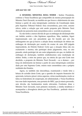 Notas para o Voto 
Inteiro Teor do Acórdão - Página 13 de 29 
ADI 4167 ED / DF 
A SENHORA MINISTRA ROSA WEBER - Senhor Presidente, 
confesso a Vossa Excelência que compartilho da mesma preocupação do 
Ministro Teori Zavascki, na medida em que houve o deferimento de uma 
liminar a partir de uma interpretação conforme da Constituição dada 
pelo Supremo Tribunal Federal. Essa circunstância, para mim, assume 
relevo, então a solução que está sendo proposta pelo Ministro Teori 
Zavascki me pareceria mais consentânea com o ocorrido no processo. 
Eu não tenho a menor dúvida de que os embargos de declaração têm 
um âmbito restrito e têm hipóteses específicas. Mas, também, fiquei 
impressionada com um precedente que foi trazido por um dos 
embargantes em que já houve a adoção dessa modulação de efeitos em 
embargos de declaração por ocasião do exame de uma ADI julgada 
improcedente, do Distrito Federal. Certo que a situação fática não era 
exatamente a mesma; não participei desse julgamento, mas, no ano 
passado, ainda participei de um outro julgamento em que, no âmbito de 
embargos de declaração, também estabelecemos uma modulação de 
efeitos. Então, a mim me parece que, na esteira do que esta Corte tem 
decidido, a proposta do Ministro Teori Zavascki – eu a destaco -, por 
força do deferimento da liminar a partir de uma interpretação conforme 
dada por esta Suprema Corte, estaria mais consentânea com a própria 
realidade dos Estados. 
Agora, eu também não desconheço, examinando e tendo feito a 
leitura do acórdão desta Corte, que a questão do impacto financeiro foi 
apreciada, inclusive pincei vários aspectos, várias manifestações; muito se 
falou no federalismo de cooperação, de solidariedade, e Vossa Excelência 
traz esse dado importante, essa portaria do MEC, que já estaria prevendo, 
sem dúvida, são fundamentos muito relevantes. Conforme disse o 
Ministro Teori Zavascki, num primeiro momento, a minha tendência é 
acompanhar a divergência aberta por Sua Excelência, pedindo vênia a 
Vossa Excelência. 
2 
Supremo Tribunal Federal 
Documento assinado digitalmente conforme MP n° 2.200-2/2001 de 24/08/2001, que institui a Infraestrutura de Chaves Públicas Brasileira - ICP-Brasil. O 
documento pode ser acessado no endereço eletrônico http://www.stf.jus.br/portal/autenticacao/ sob o número 3478680. 
 