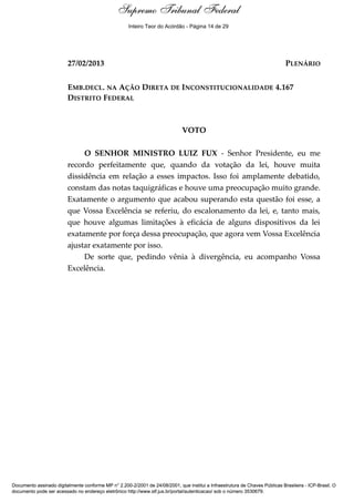 Voto - MIN. LUIZ FUX 
Inteiro Teor do Acórdão - Página 14 de 29 
27/02/2013 PLENÁRIO 
EMB.DECL. NA AÇÃO DIRETA DE INCONSTITUCIONALIDADE 4.167 
DISTRITO FEDERAL 
VOTO 
O SENHOR MINISTRO LUIZ FUX - Senhor Presidente, eu me 
recordo perfeitamente que, quando da votação da lei, houve muita 
dissidência em relação a esses impactos. Isso foi amplamente debatido, 
constam das notas taquigráficas e houve uma preocupação muito grande. 
Exatamente o argumento que acabou superando esta questão foi esse, a 
que Vossa Excelência se referiu, do escalonamento da lei, e, tanto mais, 
que houve algumas limitações à eficácia de alguns dispositivos da lei 
exatamente por força dessa preocupação, que agora vem Vossa Excelência 
ajustar exatamente por isso. 
De sorte que, pedindo vênia à divergência, eu acompanho Vossa 
Excelência. 
Supremo Tribunal Federal 
Documento assinado digitalmente conforme MP n° 2.200-2/2001 de 24/08/2001, que institui a Infraestrutura de Chaves Públicas Brasileira - ICP-Brasil. O 
documento pode ser acessado no endereço eletrônico http://www.stf.jus.br/portal/autenticacao/ sob o número 3530679. 
 