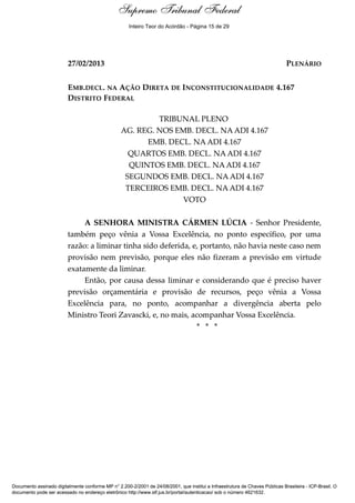 Voto - MIN. CÁRMEN LÚCIA 
Supremo Tribunal Federal 
Inteiro Teor do Acórdão - Página 15 de 29 
27/02/2013 PLENÁRIO 
EMB.DECL. NA AÇÃO DIRETA DE INCONSTITUCIONALIDADE 4.167 
DISTRITO FEDERAL 
TRIBUNAL PLENO 
AG. REG. NOS EMB. DECL. NA ADI 4.167 
EMB. DECL. NA ADI 4.167 
QUARTOS EMB. DECL. NA ADI 4.167 
QUINTOS EMB. DECL. NA ADI 4.167 
SEGUNDOS EMB. DECL. NA ADI 4.167 
TERCEIROS EMB. DECL. NA ADI 4.167 
VOTO 
A SENHORA MINISTRA CÁRMEN LÚCIA - Senhor Presidente, 
também peço vênia a Vossa Excelência, no ponto específico, por uma 
razão: a liminar tinha sido deferida, e, portanto, não havia neste caso nem 
provisão nem previsão, porque eles não fizeram a previsão em virtude 
exatamente da liminar. 
Então, por causa dessa liminar e considerando que é preciso haver 
previsão orçamentária e provisão de recursos, peço vênia a Vossa 
Excelência para, no ponto, acompanhar a divergência aberta pelo 
Ministro Teori Zavascki, e, no mais, acompanhar Vossa Excelência. 
* * * 
Documento assinado digitalmente conforme MP n° 2.200-2/2001 de 24/08/2001, que institui a Infraestrutura de Chaves Públicas Brasileira - ICP-Brasil. O 
documento pode ser acessado no endereço eletrônico http://www.stf.jus.br/portal/autenticacao/ sob o número 4621632. 
 