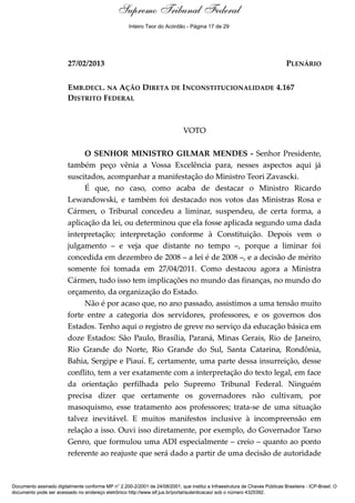 Voto - MIN. GILMAR MENDES 
Supremo Tribunal Federal 
Inteiro Teor do Acórdão - Página 17 de 29 
27/02/2013 PLENÁRIO 
EMB.DECL. NA AÇÃO DIRETA DE INCONSTITUCIONALIDADE 4.167 
DISTRITO FEDERAL 
VOTO 
O SENHOR MINISTRO GILMAR MENDES - Senhor Presidente, 
também peço vênia a Vossa Excelência para, nesses aspectos aqui já 
suscitados, acompanhar a manifestação do Ministro Teori Zavascki. 
É que, no caso, como acaba de destacar o Ministro Ricardo 
Lewandowski, e também foi destacado nos votos das Ministras Rosa e 
Cármen, o Tribunal concedeu a liminar, suspendeu, de certa forma, a 
aplicação da lei, ou determinou que ela fosse aplicada segundo uma dada 
interpretação; interpretação conforme à Constituição. Depois vem o 
julgamento – e veja que distante no tempo –, porque a liminar foi 
concedida em dezembro de 2008 – a lei é de 2008 –, e a decisão de mérito 
somente foi tomada em 27/04/2011. Como destacou agora a Ministra 
Cármen, tudo isso tem implicações no mundo das finanças, no mundo do 
orçamento, da organização do Estado. 
Não é por acaso que, no ano passado, assistimos a uma tensão muito 
forte entre a categoria dos servidores, professores, e os governos dos 
Estados. Tenho aqui o registro de greve no serviço da educação básica em 
doze Estados: São Paulo, Brasília, Paraná, Minas Gerais, Rio de Janeiro, 
Rio Grande do Norte, Rio Grande do Sul, Santa Catarina, Rondônia, 
Bahia, Sergipe e Piauí. E, certamente, uma parte dessa insurreição, desse 
conflito, tem a ver exatamente com a interpretação do texto legal, em face 
da orientação perfilhada pelo Supremo Tribunal Federal. Ninguém 
precisa dizer que certamente os governadores não cultivam, por 
masoquismo, esse tratamento aos professores; trata-se de uma situação 
talvez inevitável. E muitos manifestos inclusive à incompreensão em 
relação a isso. Ouvi isso diretamente, por exemplo, do Governador Tarso 
Genro, que formulou uma ADI especialmente – creio – quanto ao ponto 
referente ao reajuste que será dado a partir de uma decisão de autoridade 
Documento assinado digitalmente conforme MP n° 2.200-2/2001 de 24/08/2001, que institui a Infraestrutura de Chaves Públicas Brasileira - ICP-Brasil. O 
documento pode ser acessado no endereço eletrônico http://www.stf.jus.br/portal/autenticacao/ sob o número 4325392. 
 