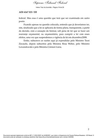 Voto - MIN. GILMAR MENDES 
Supremo Tribunal Federal 
Inteiro Teor do Acórdão - Página 18 de 29 
ADI 4167 ED / DF 
federal. Mas essa é uma questão que terá que ser examinada em outro 
ponto. 
Ficando apenas na questão colocada, entendo que já deveríamos ter, 
sim, sinalizado que a lei se aplicaria de forma plana, transparente, a partir 
da decisão, com a cassação da liminar, sob pena de ter que se fazer um 
rearranjo orçamental, ou orçamentário, para cumprir a lei com esses 
efeitos, uma vez que suspendemos a vigência da lei em dezembro/2008. 
Então, subscrevo as razões aqui já expendidas pelo Ministro Teori 
Zavascki, depois subscritos pela Ministra Rosa Weber, pelo Ministro 
Lewandowski e pela Ministra Cármen Lúcia. 
2 
Documento assinado digitalmente conforme MP n° 2.200-2/2001 de 24/08/2001, que institui a Infraestrutura de Chaves Públicas Brasileira - ICP-Brasil. O 
documento pode ser acessado no endereço eletrônico http://www.stf.jus.br/portal/autenticacao/ sob o número 4325392. 
 