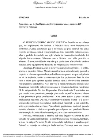 Voto - MIN. MARCO AURÉLIO 
Supremo Tribunal Federal 
Inteiro Teor do Acórdão - Página 19 de 29 
27/02/2013 PLENÁRIO 
EMB.DECL. NA AÇÃO DIRETA DE INCONSTITUCIONALIDADE 4.167 
DISTRITO FEDERAL 
VOTO 
O SENHOR MINISTRO MARCO AURÉLIO – Presidente, reconheço 
que, no implemento da liminar, o Tribunal fixou uma interpretação 
conforme à Carta, constando que a referência ao piso salarial não diria 
respeito ao básico, e sim à remuneração, ao total percebido pelo professor. 
Mas o pedido formulado na ação direta de inconstitucionalidade foi 
julgado improcedente. Sabemos que a liminar tem vida precária e 
efêmera. É uma providência tomada que poderá ser afastada do cenário 
jurídico, ante o julgamento de fundo da própria ação, como ocorreu. 
Acontece, Presidente, que, a meu ver, quando dos debates – e, então, 
acabou o ministro Gilmar Mendes ressalvando o entendimento pessoal a 
respeito –, não nos aprofundamos devidamente quanto ao que estipulado 
na lei de regência, acerca da remuneração dos professores. Essa lei não 
veio à balha para apenar aqueles Estados que já observavam patamar 
remuneratório satisfatório. Não! Ela veio à balha para fixar o mínimo que 
deveria ser percebido pelo professor, ante a previsão da alínea e do inciso 
III do artigo 60 do Ato das Disposições Constitucionais Transitórias, no 
que previu prazo para tanto, ou seja, para em lei específica, ter-se o básico 
a ser percebido pelos professores? Não, para ter-se o piso salarial 
profissional nacional. Ou seja, o quantitativo mínimo é total – e é esse o 
sentido da expressão piso salarial profissional nacional – a ser satisfeito, 
ante a prestação dos serviços. Piso salarial profissional nacional guarda 
sintonia não com o básico – a parcela, para alguns, um penduricalho na 
remuneração do prestador dos serviços –, mas com a remuneração. 
Por isso, enfrentando a matéria sob esse ângulo e a partir do que 
versado na Carta da República – e encontramos outra referência, também, 
a piso, no artigo 7º, inciso V, não sendo dado substituir o vocábulo por 
"básico" –, provejo os embargos declaratórios. Portanto, vou um pouco 
Documento assinado digitalmente conforme MP n° 2.200-2/2001 de 24/08/2001, que institui a Infraestrutura de Chaves Públicas Brasileira - ICP-Brasil. O 
documento pode ser acessado no endereço eletrônico http://www.stf.jus.br/portal/autenticacao/ sob o número 3522326. 
 