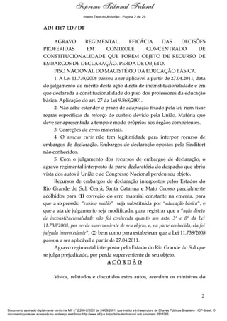 Ementa e Acórdão 
Supremo Tribunal Federal 
Inteiro Teor do Acórdão - Página 2 de 29 
ADI 4167 ED / DF 
AGRAVO REGIMENTAL. EFICÁCIA DAS DECISÕES 
PROFERIDAS EM CONTROLE CONCENTRADO DE 
CONSTITUCIONALIDADE QUE FOREM OBJETO DE RECURSO DE 
EMBARGOS DE DECLARAÇÃO. PERDA DE OBJETO. 
PISO NACIONAL DO MAGISTÉRIO DA EDUCAÇÃO BÁSICA. 
1. A Lei 11.738/2008 passou a ser aplicável a partir de 27.04.2011, data 
do julgamento de mérito desta ação direta de inconstitucionalidade e em 
que declarada a constitucionalidade do piso dos professores da educação 
básica. Aplicação do art. 27 da Lei 9.868/2001. 
2. Não cabe estender o prazo de adaptação fixado pela lei, nem fixar 
regras específicas de reforço do custeio devido pela União. Matéria que 
deve ser apresentada a tempo e modo próprios aos órgãos competentes. 
3. Correções de erros materiais. 
4. O amicus curie não tem legitimidade para interpor recurso de 
embargos de declaração. Embargos de declaração opostos pelo Sindifort 
não conhecidos. 
5. Com o julgamento dos recursos de embargos de declaração, o 
agravo regimental interposto da parte declaratória do despacho que abriu 
vista dos autos à União e ao Congresso Nacional perdeu seu objeto. 
Recursos de embargos de declaração interpostos pelos Estados do 
Rio Grande do Sul, Ceará, Santa Catarina e Mato Grosso parcialmente 
acolhidos para (1) correção do erro material constante na ementa, para 
que a expressão “ensino médio” seja substituída por “educação básica”, e 
que a ata de julgamento seja modificada, para registrar que a “ação direta 
de inconstitucionalidade não foi conhecida quanto aos arts. 3º e 8º da Lei 
11.738/2008, por perda superveniente de seu objeto, e, na parte conhecida, ela foi 
julgada improcedente”, (2) bem como para estabelecer que a Lei 11.738/2008 
passou a ser aplicável a partir de 27.04.2011. 
Agravo regimental interposto pelo Estado do Rio Grande do Sul que 
se julga prejudicado, por perda superveniente de seu objeto. 
A C Ó R D Ã O 
Vistos, relatados e discutidos estes autos, acordam os ministros do 
2 
Documento assinado digitalmente conforme MP n° 2.200-2/2001 de 24/08/2001, que institui a Infraestrutura de Chaves Públicas Brasileira - ICP-Brasil. O 
documento pode ser acessado no endereço eletrônico http://www.stf.jus.br/portal/autenticacao/ sob o número 3518265. 
 
