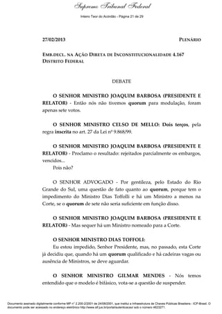 Debate 
Supremo Tribunal Federal 
Inteiro Teor do Acórdão - Página 21 de 29 
27/02/2013 PLENÁRIO 
EMB.DECL. NA AÇÃO DIRETA DE INCONSTITUCIONALIDADE 4.167 
DISTRITO FEDERAL 
DEBATE 
O SENHOR MINISTRO JOAQUIM BARBOSA (PRESIDENTE E 
RELATOR) - Então nós não tivemos quorum para modulação, foram 
apenas sete votos. 
O SENHOR MINISTRO CELSO DE MELLO: Dois terços, pela 
regra inscrita no art. 27 da Lei nº 9.868/99. 
O SENHOR MINISTRO JOAQUIM BARBOSA (PRESIDENTE E 
RELATOR) - Proclamo o resultado: rejeitados parcialmente os embargos, 
vencidos... 
Pois não? 
O SENHOR ADVOGADO - Por gentileza, pelo Estado do Rio 
Grande do Sul, uma questão de fato quanto ao quorum, porque tem o 
impedimento do Ministro Dias Toffolli e há um Ministro a menos na 
Corte, se o quorum de sete não seria suficiente em função disso. 
O SENHOR MINISTRO JOAQUIM BARBOSA (PRESIDENTE E 
RELATOR) - Mas sequer há um Ministro nomeado para a Corte. 
O SENHOR MINISTRO DIAS TOFFOLI: 
Eu estou impedido, Senhor Presidente, mas, no passado, esta Corte 
já decidiu que, quando há um quorum qualificado e há cadeiras vagas ou 
ausência de Ministros, se deve aguardar. 
O SENHOR MINISTRO GILMAR MENDES - Nós temos 
entendido que o modelo é bifásico, vota-se a questão de suspender. 
Documento assinado digitalmente conforme MP n° 2.200-2/2001 de 24/08/2001, que institui a Infraestrutura de Chaves Públicas Brasileira - ICP-Brasil. O 
documento pode ser acessado no endereço eletrônico http://www.stf.jus.br/portal/autenticacao/ sob o número 4623271. 
 