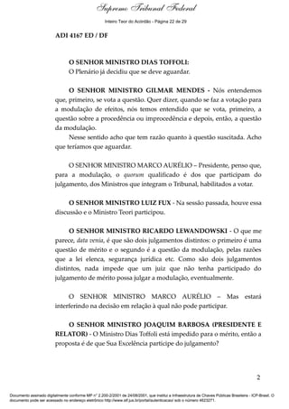Debate 
Supremo Tribunal Federal 
Inteiro Teor do Acórdão - Página 22 de 29 
ADI 4167 ED / DF 
O SENHOR MINISTRO DIAS TOFFOLI: 
O Plenário já decidiu que se deve aguardar. 
O SENHOR MINISTRO GILMAR MENDES - Nós entendemos 
que, primeiro, se vota a questão. Quer dizer, quando se faz a votação para 
a modulação de efeitos, nós temos entendido que se vota, primeiro, a 
questão sobre a procedência ou improcedência e depois, então, a questão 
da modulação. 
Nesse sentido acho que tem razão quanto à questão suscitada. Acho 
que teríamos que aguardar. 
O SENHOR MINISTRO MARCO AURÉLIO – Presidente, penso que, 
para a modulação, o quorum qualificado é dos que participam do 
julgamento, dos Ministros que integram o Tribunal, habilitados a votar. 
O SENHOR MINISTRO LUIZ FUX - Na sessão passada, houve essa 
discussão e o Ministro Teori participou. 
O SENHOR MINISTRO RICARDO LEWANDOWSKI - O que me 
parece, data venia, é que são dois julgamentos distintos: o primeiro é uma 
questão de mérito e o segundo é a questão da modulação, pelas razões 
que a lei elenca, segurança jurídica etc. Como são dois julgamentos 
distintos, nada impede que um juiz que não tenha participado do 
julgamento de mérito possa julgar a modulação, eventualmente. 
O SENHOR MINISTRO MARCO AURÉLIO – Mas estará 
interferindo na decisão em relação à qual não pode participar. 
O SENHOR MINISTRO JOAQUIM BARBOSA (PRESIDENTE E 
RELATOR) - O Ministro Dias Toffoli está impedido para o mérito, então a 
proposta é de que Sua Excelência participe do julgamento? 
2 
Documento assinado digitalmente conforme MP n° 2.200-2/2001 de 24/08/2001, que institui a Infraestrutura de Chaves Públicas Brasileira - ICP-Brasil. O 
documento pode ser acessado no endereço eletrônico http://www.stf.jus.br/portal/autenticacao/ sob o número 4623271. 
 