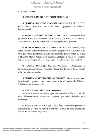 Debate 
Supremo Tribunal Federal 
Inteiro Teor do Acórdão - Página 23 de 29 
ADI 4167 ED / DF 
O SENHOR MINISTRO CELSO DE MELLO: Não. 
O SENHOR MINISTRO JOAQUIM BARBOSA (PRESIDENTE E 
RELATOR) - Mas me parece ser essa a proposta do Ministro 
Lewandowski. 
O SENHOR MINISTRO CELSO DE MELLO: Há, na realidade, duas 
propostas: uma, a do Ministro DIAS TOFFOLI, e outra, a do Ministro 
GILMAR MENDES, no sentido de que se suspenda o julgamento. 
O SENHOR MINISTRO GILMAR MENDES - Na verdade, eu já 
defini isso em outros momentos, quanto à suspensão. E já fizemos isso, 
acho que temos questões de ordem nesse sentido de suspender, ou o que 
o Ministro Marco Aurélio está dizendo também. A rigor, se fôssemos 
aplicar os dois terços sobre a composição atual, teríamos outra medida. 
O SENHOR MINISTRO MARCO AURÉLIO – Admitamos o 
funcionamento do Tribunal com oito Integrantes. Teríamos de ter os oito 
votando pela modulação. 
O SENHOR MINISTRO GILMAR MENDES - Nem, no caso, com 
impedimento, porque neste caso temos o impedimento do Ministro 
Toffoli e temos a ausência de... 
O SENHOR MINISTRO DIAS TOFFOLI: 
Aliás, eu sustentei na tribuna - por isso estou impedido - o ponto de 
vista diametralmente oposto ao daqueles que estão defendendo a 
modulação. 
O SENHOR MINISTRO MARCO AURÉLIO – Devemos perceber a 
consequência de não se definir a matéria: a bola de neve continuará 
crescendo em termos de passivo. 
3 
Documento assinado digitalmente conforme MP n° 2.200-2/2001 de 24/08/2001, que institui a Infraestrutura de Chaves Públicas Brasileira - ICP-Brasil. O 
documento pode ser acessado no endereço eletrônico http://www.stf.jus.br/portal/autenticacao/ sob o número 4623271. 
 