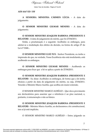 Debate 
Supremo Tribunal Federal 
Inteiro Teor do Acórdão - Página 27 de 29 
ADI 4167 ED / DF 
A SENHORA MINISTRA CÁRMEN LÚCIA - A data do 
julgamento. 
O SENHOR MINISTRO GILMAR MENDES - A data do 
julgamento. 
O SENHOR MINISTRO JOAQUIM BARBOSA (PRESIDENTE E 
RELATOR) - A data do julgamento do mérito, que foi 27/04/2011. 
Então, a proclamação é a seguinte: Acolhidos os embargos, para 
adotar-se a modulação dos efeitos da decisão, na forma do artigo 27 da 
Lei nº 9.868... 
O SENHOR MINISTRO LUIZ FUX - Senhor Presidente, eu tenho a 
impressão de que, na verdade, Vossa Excelência não está modulando, está 
acolhendo os embargos. 
O SENHOR MINISTRO GILMAR MENDES - Acolhendo os 
embargos para fixar que a lei se aplica a partir de 27/04/2011. 
O SENHOR MINISTRO JOAQUIM BARBOSA (PRESIDENTE E 
RELATOR) - Eu disse: Acolhidos os embargos, de forma que a lei tenha 
eficácia a partir da data do julgamento do mérito, ou seja, 27/04/2011. 
Vencido o Ministro Marco Aurélio, que acolhia em maior extensão. 
O SENHOR MINISTRO MARCO AURÉLIO – Que dava provimento 
aos declaratórios para assentar que a referência é ao piso nacional, e, 
portanto, à remuneração e não ao básico. 
O SENHOR MINISTRO JOAQUIM BARBOSA (PRESIDENTE E 
RELATOR) - Ministro Marco Aurélio, ao declararmos a lei constitucional, 
isso aí já está implícito. 
O SENHOR MINISTRO MARCO AURÉLIO – Estou julgando os 
7 
Documento assinado digitalmente conforme MP n° 2.200-2/2001 de 24/08/2001, que institui a Infraestrutura de Chaves Públicas Brasileira - ICP-Brasil. O 
documento pode ser acessado no endereço eletrônico http://www.stf.jus.br/portal/autenticacao/ sob o número 4623271. 
 
