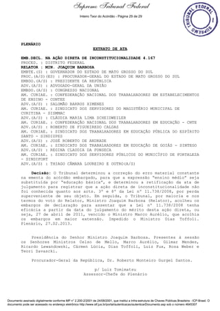 Extrato de Ata - 27/02/2013 
PLENÁRIO 
Supremo Tribunal Federal 
Inteiro Teor do Acórdão - Página 29 de 29 
EXTRATO DE ATA 
EMB.DECL. NA AÇÃO DIRETA DE INCONSTITUCIONALIDADE 4.167 
PROCED. : DISTRITO FEDERAL 
RELATOR : MIN. JOAQUIM BARBOSA 
EMBTE.(S) : GOVERNADOR DO ESTADO DE MATO GROSSO DO SUL 
PROC.(A/S)(ES) : PROCURADOR-GERAL DO ESTADO DE MATO GROSSO DO SUL 
EMBDO.(A/S) : PRESIDENTE DA REPÚBLICA 
ADV.(A/S) : ADVOGADO-GERAL DA UNIÃO 
EMBDO.(A/S) : CONGRESSO NACIONAL 
AM. CURIAE. : CONFEDERAÇÃO NACIONAL DOS TRABALHADORES EM ESTABELECIMENTOS 
DE ENSINO - CONTEE 
ADV.(A/S) : SALOMÃO BARROS XIMENES 
AM. CURIAE. : SINDICATO DOS SERVIDORES DO MAGISTÉRIO MUNICIPAL DE 
CURITIBA - SISMMAC 
ADV.(A/S) : CLÁUDIA MARIA LIMA SCHEIDWEILER 
AM. CURIAE. : CONFEDERAÇÃO NACIONAL DOS TRABALHADORES EM EDUCAÇÃO - CNTE 
ADV.(A/S) : ROBERTO DE FIGUEIREDO CALDAS 
AM. CURIAE. : SINDICATO DOS TRABALHADORES EM EDUCAÇÃO PÚBLICA DO ESPÍRITO 
SANTO - SINDIUPES 
ADV.(A/S) : JOSÉ ROBERTO DE ANDRADE 
AM. CURIAE. : SINDICATO DOS TRABALHADORES EM EDUCAÇÃO DE GOIÁS - SINTEGO 
ADV.(A/S) : REGINA CLAUDIA DA FONSECA 
AM. CURIAE. : SINDICATO DOS SERVIDORES PÚBLICOS DO MUNICÍPIO DE FORTALEZA 
- SINDIFORT 
ADV.(A/S) : THIAGO CÂMARA LOUREIRO E OUTRO(A/S) 
Decisão: O Tribunal determinou a correção do erro material constante 
na ementa do acórdão embargado, para que a expressão “ensino médio” seja 
substituída por “educação básica”, e determinou a retificação da ata de 
julgamento para registrar que a ação direta de inconstitucionalidade não 
foi conhecida quanto aos arts. 3º e 8º da Lei nº 11.738/2008, por perda 
superveniente de seu objeto. Em seguida, o Tribunal, por maioria e nos 
termos do voto do Relator, Ministro Joaquim Barbosa (Relator), acolheu os 
embargos de declaração para assentar que a Lei nº 11.738/2008 tenha 
eficácia a partir da data do julgamento do mérito desta ação direta, ou 
seja, 27 de abril de 2011, vencido o Ministro Marco Aurélio, que acolhia 
os embargos em maior extensão. Impedido o Ministro Dias Toffoli. 
Plenário, 27.02.2013. 
Presidência do Senhor Ministro Joaquim Barbosa. Presentes à sessão 
os Senhores Ministros Celso de Mello, Marco Aurélio, Gilmar Mendes, 
Ricardo Lewandowski, Cármen Lúcia, Dias Toffoli, Luiz Fux, Rosa Weber e 
Teori Zavascki. 
Procurador-Geral da República, Dr. Roberto Monteiro Gurgel Santos. 
p/ Luiz Tomimatsu 
Assessor-Chefe do Plenário 
Documento assinado digitalmente conforme MP n° 2.200-2/2001 de 24/08/2001, que institui a Infra-estrutura de Chaves Públicas Brasileira - ICP-Brasil. O 
documento pode ser acessado no endereço eletrônico http://www.stf.jus.br/portal/autenticacao/autenticarDocumento.asp sob o número 4645307 
