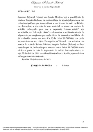 Ementa e Acórdão 
Supremo Tribunal Federal 
Inteiro Teor do Acórdão - Página 3 de 29 
ADI 4167 ED / DF 
Supremo Tribunal Federal, em Sessão Plenária, sob a presidência do 
ministro Joaquim Barbosa, na conformidade da ata do julgamento e das 
notas taquigráficas, por unanimidade e nos termos do voto do Relator, 
em determinar a correção do erro material constante na ementa do 
acórdão embargado, para que a expressão “ensino médio” seja 
substituída por “educação básica”, e determinar a retificação da ata de 
julgamento para registrar que a ação direta de inconstitucionalidade não 
foi conhecida quanto aos arts. 3º e 8º da Lei nº 11.738/2008, por perda 
superveniente de seu objeto. Em seguida, o Tribunal, por maioria e nos 
termos do voto do Relator, Ministro Joaquim Barbosa (Relator), acolheu 
os embargos de declaração para assentar que a Lei nº 11.738/2008 tenha 
eficácia a partir da data do julgamento do mérito desta ação direta, ou 
seja, 27 de abril de 2011, vencido o Ministro Marco Aurélio, que acolhia os 
embargos em maior extensão. 
Brasília, 27 de fevereiro de 2013. 
JOAQUIM BARBOSA - Relator 
3 
Documento assinado digitalmente conforme MP n° 2.200-2/2001 de 24/08/2001, que institui a Infraestrutura de Chaves Públicas Brasileira - ICP-Brasil. O 
documento pode ser acessado no endereço eletrônico http://www.stf.jus.br/portal/autenticacao/ sob o número 3518265. 
 
